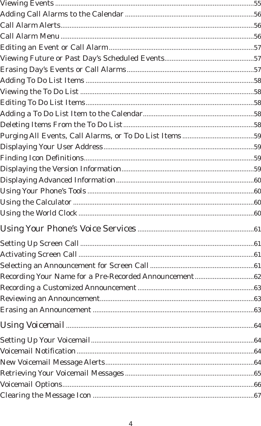 Viewing Events ...............................................................................................................55Adding Call Alarms to the Calendar........................................................................56Call Alarm Alerts............................................................................................................56Call Alarm Menu............................................................................................................56Editing an Event or Call Alarm.................................................................................57Viewing Future or Past Day’s Scheduled Events..................................................57Erasing Day’s Events or Call Alarms.......................................................................57Adding To Do List Items ..............................................................................................58Viewing the To Do List .................................................................................................58Editing To Do List Items..............................................................................................58Adding a To Do List Item to the Calendar..............................................................58Deleting Items From the To Do List.........................................................................58Purging All Events, Call Alarms, or To Do List Items........................................59Displaying Your User Address....................................................................................59Finding Icon Definitions...............................................................................................59Displaying the Version Information..........................................................................59Displaying Advanced Information.............................................................................60Using Your Phone’s Tools .............................................................................................60Using the Calculator .....................................................................................................60Using the World Clock..................................................................................................60Using Your Phone’s Voice Services.................................................................61Setting Up Screen Call.................................................................................................61Activating Screen Call..................................................................................................61Selecting an Announcement for Screen Call..........................................................61Recording Your Name for a Pre-Recorded Announcement.................................62Recording a Customized Announcement.................................................................63Reviewing an Announcement......................................................................................63Erasing an Announcement ..........................................................................................63Using Voicemail.........................................................................................................64Setting Up Your Voicemail...........................................................................................64Voicemail Notification...................................................................................................64New Voicemail Message Alerts...................................................................................64Retrieving Your Voicemail Messages........................................................................65Voicemail Options...........................................................................................................66Clearing the Message Icon ..........................................................................................674