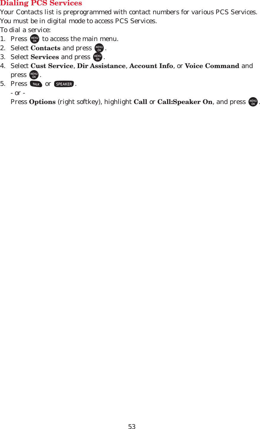 53Dialing PCS ServicesYour Contacts list is preprogrammed with contact numbers for various PCS Services.You must be in digital mode to access PCS Services.To dial a service:1. Press Mto access the main menu.2. Select Contacts and press M.3. Select Services and press M.4. Select Cust Service, Dir Assistance, Account Info, or Voice Command andpress M.5. Press Tor S.- or -Press Options (right softkey), highlight Call or Call:Speaker On, and press M.