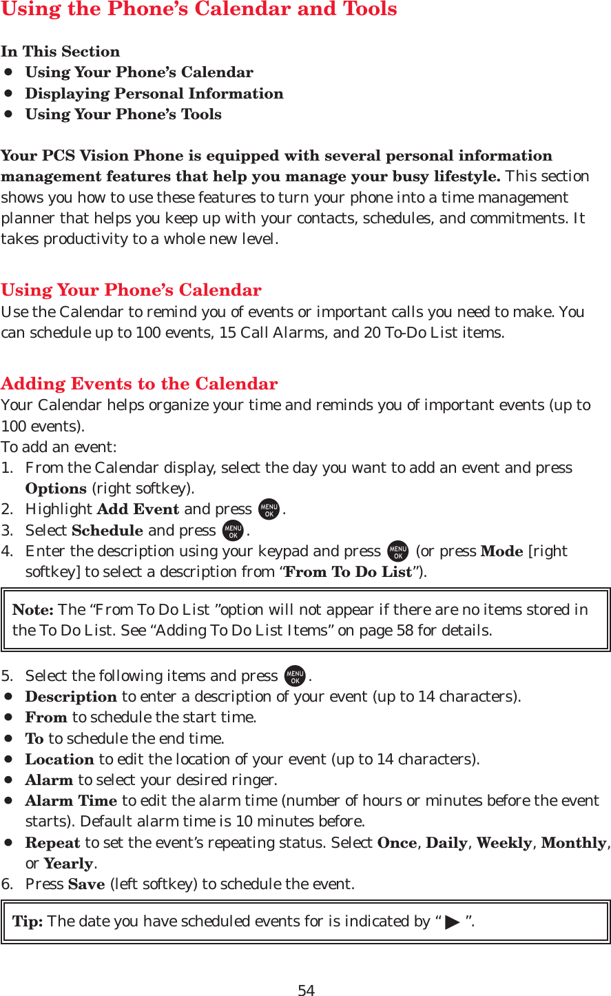 54Using the Phone’s Calendar and ToolsIn This Section¡Using Your Phone’s Calendar¡Displaying Personal Information¡Using Your Phone’s ToolsYour PCS Vision Phone is equipped with several personal informationmanagement features that help you manage your busy lifestyle. This sectionshows you how to use these features to turn your phone into a time managementplanner that helps you keep up with your contacts, schedules, and commitments. Ittakes productivity to a whole new level.Using Your Phone’s CalendarUse the Calendar to remind you of events or important calls you need to make. Youcan schedule up to 100 events, 15 Call Alarms, and 20 To-Do List items.Adding Events to the CalendarYour Calendar helps organize your time and reminds you of important events (up to100 events).To add an event:1. From the Calendar display, select the day you want to add an event and pressOptions (right softkey).2. Highlight Add Event and press M.3. Select Schedule and press M.4. Enter the description using your keypad and press M(or press Mode [rightsoftkey] to select a description from “From To Do List”).5. Select the following items and press M.¡Description to enter a description of your event (up to 14 characters).¡From to schedule the start time.¡To to schedule the end time.¡Location to edit the location of your event (up to 14 characters).¡Alarm to select your desired ringer. ¡Alarm Time to edit the alarm time (number of hours or minutes before the eventstarts). Default alarm time is 10 minutes before.¡Repeat to set the event’s repeating status. Select Once, Daily, Weekly, Monthly,or Yearly.6. Press Save (left softkey) to schedule the event.Tip: The date you have scheduled events for is indicated by “ ᮣ”.Note: The “From To Do List ”option will not appear if there are no items stored inthe To Do List. See “Adding To Do List Items” on page 58 for details.