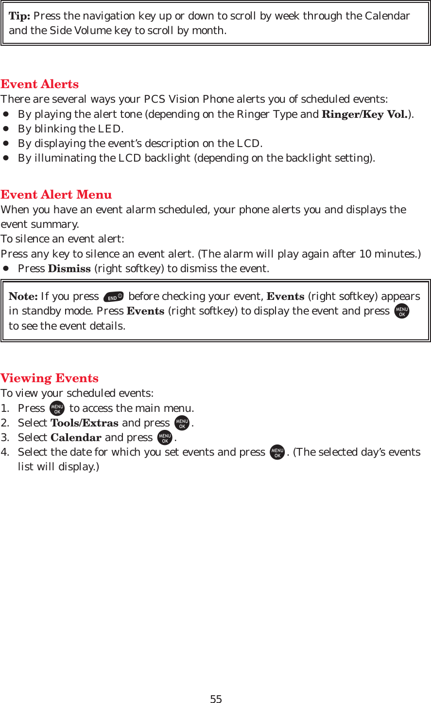 55Event AlertsThere are several ways your PCS Vision Phone alerts you of scheduled events:¡By playing the alert tone (depending on the Ringer Type and Ringer/Key Vol.).¡By blinking the LED.¡By displaying the event’s description on the LCD.¡By illuminating the LCD backlight (depending on the backlight setting). Event Alert MenuWhen you have an event alarm scheduled, your phone alerts you and displays theevent summary.To silence an event alert:Press any key to silence an event alert. (The alarm will play again after 10 minutes.)¡Press Dismiss (right softkey) to dismiss the event.Viewing EventsTo view your scheduled events:1. Press Mto access the main menu.2. Select Tools/Extras and press M.3. Select Calendar and press M.4. Select the date for which you set events and press M. (The selected day’s eventslist will display.)Note: If you press Ebefore checking your event, Events (right softkey) appearsin standby mode. Press Events (right softkey) to display the event and press Mto see the event details.Tip: Press the navigation key up or down to scroll by week through the Calendarand the Side Volume key to scroll by month.