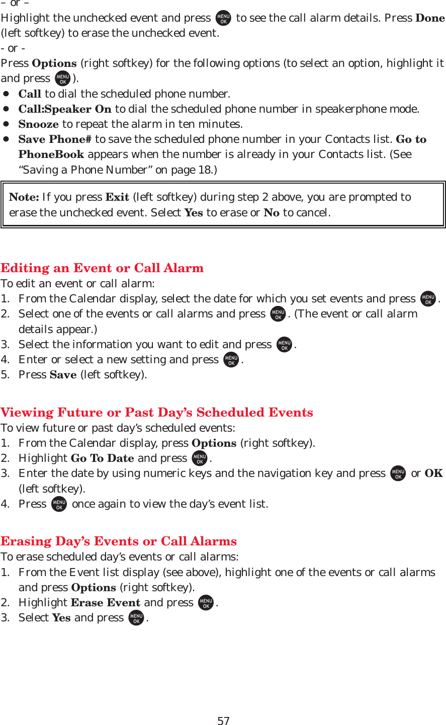 57– or –Highlight the unchecked event and press Mto see the call alarm details. Press Done(left softkey) to erase the unchecked event.- or -Press Options (right softkey) for the following options (to select an option, highlight itand press M).¡Call to dial the scheduled phone number.¡Call:Speaker On to dial the scheduled phone number in speakerphone mode.¡Snooze to repeat the alarm in ten minutes.¡Save Phone# to save the scheduled phone number in your Contacts list. Go toPhoneBook appears when the number is already in your Contacts list. (See“Saving a Phone Number” on page 18.)Editing an Event or Call AlarmTo edit an event or call alarm:1. From the Calendar display, select the date for which you set events and press M.2. Select one of the events or call alarms and press M. (The event or call alarmdetails appear.)3. Select the information you want to edit and press M.4. Enter or select a new setting and press M.5. Press Save (left softkey).Viewing Future or Past Day’s Scheduled EventsTo view future or past day’s scheduled events:1. From the Calendar display, press Options (right softkey).2. Highlight Go To Date and press M.3. Enter the date by using numeric keys and the navigation key and press Mor OK(left softkey). 4. Press Monce again to view the day’s event list. Erasing Day’s Events or Call AlarmsTo erase scheduled day’s events or call alarms:1. From the Event list display (see above), highlight one of the events or call alarmsand press Options (right softkey).2. Highlight Erase Event and press M.3. Select Yes and press M.Note: If you press Exit (left softkey) during step 2 above, you are prompted toerase the unchecked event. Select Yes to erase or No to cancel.