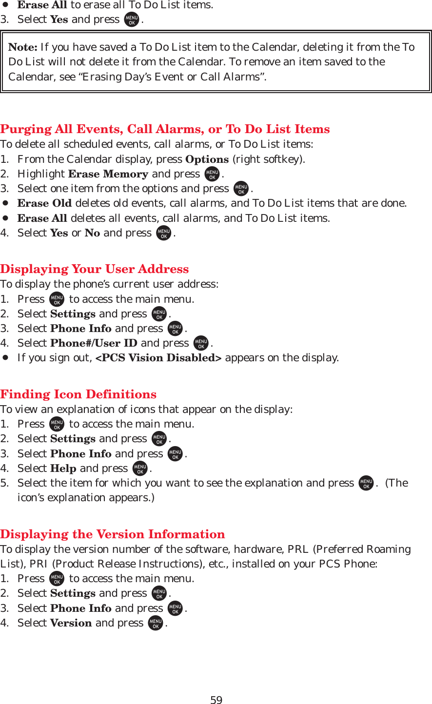 59¡Erase All to erase all To Do List items.3. Select Yes and press M.Purging All Events, Call Alarms, or To Do List ItemsTo delete all scheduled events, call alarms, or To Do List items:1. From the Calendar display, press Options (right softkey).2. Highlight Erase Memory and press M.3. Select one item from the options and press M.¡Erase Old deletes old events, call alarms, and To Do List items that are done.¡Erase All deletes all events, call alarms, and To Do List items.4. Select Yes or No and press M.Displaying Your User AddressTo display the phone’s current user address:1. Press Mto access the main menu.2. Select Settings and press M.3. Select Phone Info and press M.4. Select Phone#/User ID and press M.¡If you sign out, &lt;PCS Vision Disabled&gt; appears on the display.Finding Icon DefinitionsTo view an explanation of icons that appear on the display:1. Press Mto access the main menu.2. Select Settings and press M.3. Select Phone Info and press M.4. Select Help and press M.5. Select the item for which you want to see the explanation and press M.  (Theicon’s explanation appears.)Displaying the Version InformationTo display the version number of the software, hardware, PRL (Preferred RoamingList), PRI (Product Release Instructions), etc., installed on your PCS Phone:1. Press Mto access the main menu.2. Select Settings and press M.3. Select Phone Info and press M.4. Select Version and press M.Note: If you have saved a To Do List item to the Calendar, deleting it from the ToDo List will not delete it from the Calendar. To remove an item saved to theCalendar, see “Erasing Day’s Event or Call Alarms”.