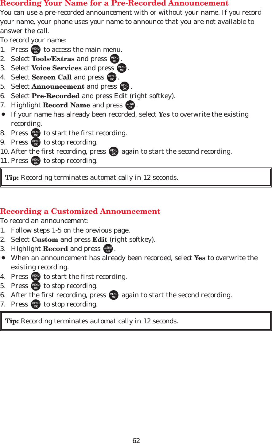 62Recording Your Name for a Pre-Recorded AnnouncementYou can use a pre-recorded announcement with or without your name. If you recordyour name, your phone uses your name to announce that you are not available toanswer the call.To record your name:1. Press Mto access the main menu.2. Select Tools/Extras and press M.3. Select Voice Services and press M.4. Select Screen Call and press M.5. Select Announcement and press M.6. Select Pre-Recorded and press Edit (right softkey).7. Highlight Record Name and press M.¡If your name has already been recorded, select Yes to overwrite the existingrecording.8. Press Mto start the first recording.9. Press Mto stop recording.10. After the first recording, press Magain to start the second recording.11. Press Mto stop recording.Recording a Customized AnnouncementTo record an announcement:1. Follow steps 1-5 on the previous page.2. Select Custom and press Edit (right softkey).3. Highlight Record and press M.¡When an announcement has already been recorded, select Yes to overwrite theexisting recording.4. Press Mto start the first recording.5. Press Mto stop recording.6. After the first recording, press Magain to start the second recording.7. Press Mto stop recording.Tip: Recording terminates automatically in 12 seconds.Tip: Recording terminates automatically in 12 seconds.