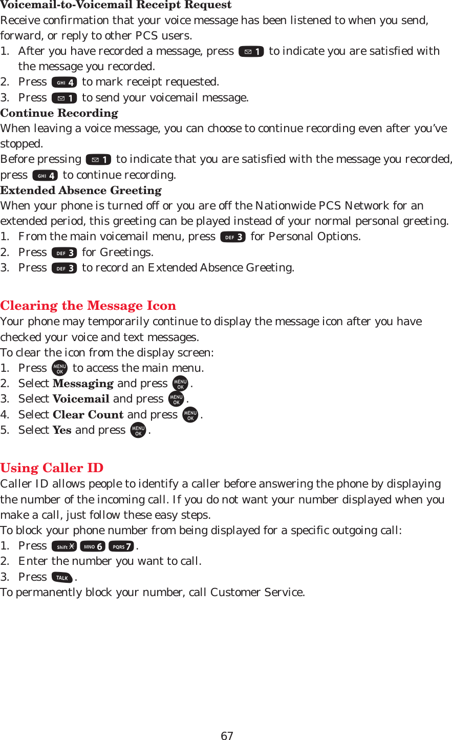 67Voicemail-to-Voicemail Receipt RequestReceive confirmation that your voice message has been listened to when you send,forward, or reply to other PCS users.1. After you have recorded a message, press 1to indicate you are satisfied withthe message you recorded.2. Press 4to mark receipt requested.3. Press 1to send your voicemail message.Continue RecordingWhen leaving a voice message, you can choose to continue recording even after you’vestopped.Before pressing 1to indicate that you are satisfied with the message you recorded,press 4to continue recording.Extended Absence GreetingWhen your phone is turned off or you are off the Nationwide PCS Network for anextended period, this greeting can be played instead of your normal personal greeting.1. From the main voicemail menu, press 3for Personal Options.2. Press 3for Greetings.3. Press 3to record an Extended Absence Greeting.Clearing the Message IconYour phone may temporarily continue to display the message icon after you havechecked your voice and text messages.To clear the icon from the display screen:1. Press Mto access the main menu.2. Select Messaging and press M.3. Select Voicemail and press M.4. Select Clear Count and press M.5. Select Yes and press M.Using Caller IDCaller ID allows people to identify a caller before answering the phone by displayingthe number of the incoming call. If you do not want your number displayed when youmake a call, just follow these easy steps.To block your phone number from being displayed for a specific outgoing call:1. Press *67.2. Enter the number you want to call.3. Press T.To permanently block your number, call Customer Service.