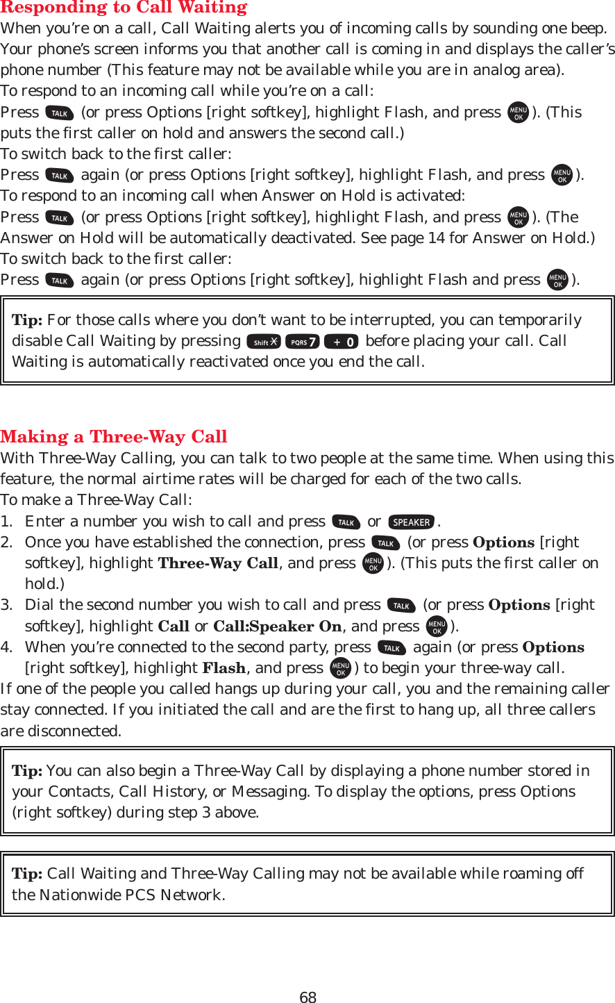 68Responding to Call WaitingWhen you’re on a call, Call Waiting alerts you of incoming calls by sounding one beep.Your phone’s screen informs you that another call is coming in and displays the caller’sphone number (This feature may not be available while you are in analog area).To respond to an incoming call while you’re on a call:Press T(or press Options [right softkey], highlight Flash, and press M). (Thisputs the first caller on hold and answers the second call.)To switch back to the first caller:Press Tagain (or press Options [right softkey], highlight Flash, and press M).To respond to an incoming call when Answer on Hold is activated:Press T(or press Options [right softkey], highlight Flash, and press M). (TheAnswer on Hold will be automatically deactivated. See page 14 for Answer on Hold.)To switch back to the first caller:Press Tagain (or press Options [right softkey], highlight Flash and press M).Making a Three-Way CallWith Three-Way Calling, you can talk to two people at the same time. When using thisfeature, the normal airtime rates will be charged for each of the two calls.To make a Three-Way Call:1. Enter a number you wish to call and press Tor S.2. Once you have established the connection, press T(or press Options [rightsoftkey], highlight Three-Way Call, and press M). (This puts the first caller onhold.)3. Dial the second number you wish to call and press T(or press Options [rightsoftkey], highlight Call or Call:Speaker On, and press M).4. When you’re connected to the second party, press Tagain (or press Options[right softkey], highlight Flash, and press M) to begin your three-way call.If one of the people you called hangs up during your call, you and the remaining callerstay connected. If you initiated the call and are the first to hang up, all three callersare disconnected.Tip: Call Waiting and Three-Way Calling may not be available while roaming offthe Nationwide PCS Network.Tip: You can also begin a Three-Way Call by displaying a phone number stored inyour Contacts, Call History, or Messaging. To display the options, press Options(right softkey) during step 3 above.Tip: For those calls where you don’t want to be interrupted, you can temporarilydisable Call Waiting by pressing *70 before placing your call. CallWaiting is automatically reactivated once you end the call.