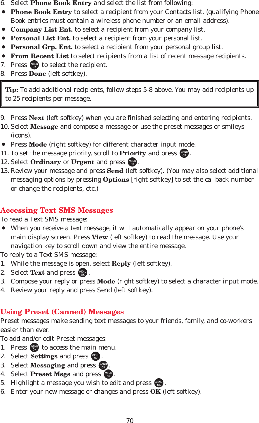 706. Select Phone Book Entry and select the list from following:¡Phone Book Entry to select a recipient from your Contacts list. (qualifying PhoneBook entries must contain a wireless phone number or an email address).¡Company List Ent. to select a recipient from your company list.¡Personal List Ent. to select a recipient from your personal list.¡Personal Grp. Ent. to select a recipient from your personal group list.¡From Recent List to select recipients from a list of recent message recipients.7. Press Mto select the recipient.8. Press Done (left softkey).9. Press Next (left softkey) when you are finished selecting and entering recipients. 10. Select Message and compose a message or use the preset messages or smileys(icons).¡Press Mode (right softkey) for different character input mode.11. To set the message priority, scroll to Priority and press M.12. Select Ordinary or Urgent and press M.13. Review your message and press Send (left softkey). (You may also select additionalmessaging options by pressing Options [right softkey] to set the callback numberor change the recipients, etc.)Accessing Text SMS MessagesTo read a Text SMS message:¡When you receive a text message, it will automatically appear on your phone’smain display screen. Press View (left softkey) to read the message. Use yournavigation key to scroll down and view the entire message.To reply to a Text SMS message:1. While the message is open, select Reply (left softkey).2. Select Text and press M.3. Compose your reply or press Mode (right softkey) to select a character input mode. 4. Review your reply and press Send (left softkey). Using Preset (Canned) MessagesPreset messages make sending text messages to your friends, family, and co-workerseasier than ever.To add and/or edit Preset messages:1. Press Mto access the main menu.2. Select Settings and press M.3. Select Messaging and press M.4. Select Preset Msgs and press M.5. Highlight a message you wish to edit and press M.6. Enter your new message or changes and press OK (left softkey).Tip: To add additional recipients, follow steps 5-8 above. You may add recipients upto 25 recipients per message.
