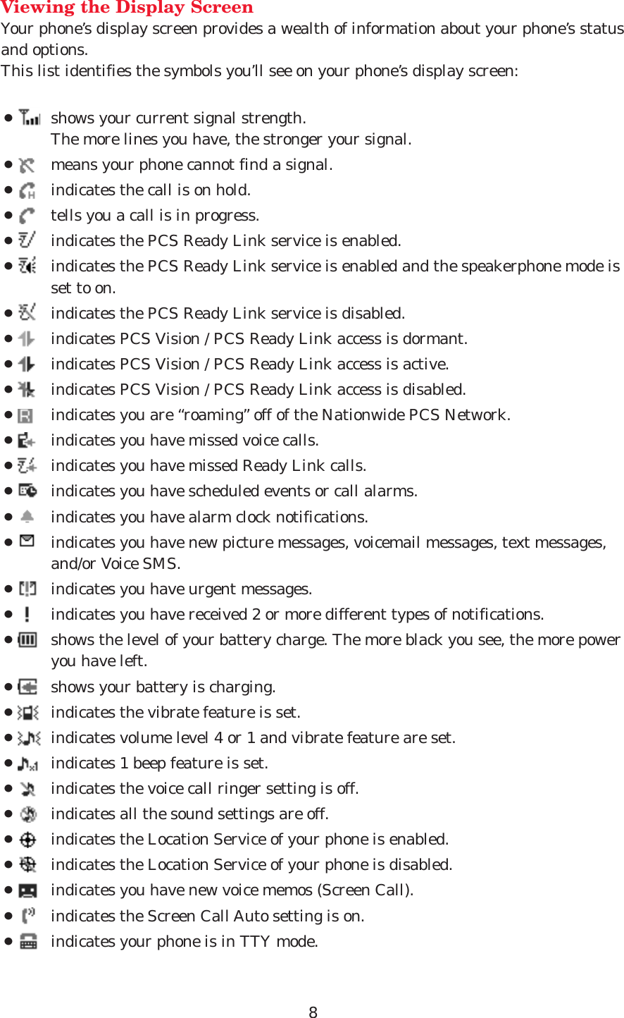 Viewing the Display ScreenYour phone’s display screen provides a wealth of information about your phone’s statusand options. This list identifies the symbols you’ll see on your phone’s display screen:¡shows your current signal strength. The more lines you have, the stronger your signal.¡means your phone cannot find a signal.¡indicates the call is on hold.¡tells you a call is in progress.¡indicates the PCS Ready Link service is enabled.¡indicates the PCS Ready Link service is enabled and the speakerphone mode isset to on.¡indicates the PCS Ready Link service is disabled.¡indicates PCS Vision / PCS Ready Link access is dormant.¡indicates PCS Vision / PCS Ready Link access is active.¡indicates PCS Vision / PCS Ready Link access is disabled.¡indicates you are “roaming” off of the Nationwide PCS Network.¡indicates you have missed voice calls.¡indicates you have missed Ready Link calls.¡indicates you have scheduled events or call alarms.¡indicates you have alarm clock notifications.¡indicates you have new picture messages, voicemail messages, text messages,and/or Voice SMS.¡indicates you have urgent messages.¡indicates you have received 2 or more different types of notifications.¡shows the level of your battery charge. The more black you see, the more poweryou have left.¡shows your battery is charging.¡indicates the vibrate feature is set.¡indicates volume level 4 or 1 and vibrate feature are set.¡indicates 1 beep feature is set.¡indicates the voice call ringer setting is off.¡indicates all the sound settings are off.¡indicates the Location Service of your phone is enabled.¡indicates the Location Service of your phone is disabled.¡indicates you have new voice memos (Screen Call).¡indicates the Screen Call Auto setting is on.¡indicates your phone is in TTY mode.8