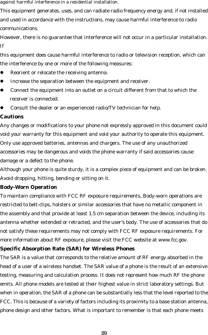   89against harmful interference in a residential installation. This equipment generates, uses, and can radiate radio frequency energy and, if not installed and used in accordance with the instructions, may cause harmful interference to radio communications. However, there is no guarantee that interference will not occur in a particular installation. If this equipment does cause harmful interference to radio or television reception, which can the interference by one or more of the following measures: l Reorient or relocate the receiving antenna. l Increase the separation between the equipment and receiver. l Connect the equipment into an outlet on a circuit different from that to which the receiver is connected. l Consult the dealer or an experienced radio/TV technician for help. Cautions Any changes or modifications to your phone not expressly approved in this document could void your warranty for this equipment and void your authority to operate this equipment. Only use approved batteries, antennas and chargers. The use of any unauthorized accessories may be dangerous and voids the phone warranty if said accessories cause damage or a defect to the phone. Although your phone is quite sturdy, it is a complex piece of equipment and can be broken. Avoid dropping, hitting, bending or sitting on it. Body-Worn Operation To maintain compliance with FCC RF exposure requirements, Body-worn operations are restricted to belt-clips, holsters or similar accessories that have no metallic component in th e assembly and that provide at least 1.5 cm separation between the device, including its antenna whether extended or retracted, and the user’s body. The use of accessories that do not satisfy these requirements may not comply with FCC RF exposure requirements. For  more information about RF exposure, please visit the FCC website at www.fcc.gov. Specific Absorption Rate (SAR) for Wireless Phones The SAR is a value that corresponds to the relative amount of RF energy absorbed in the head of a user of a wireless handset. The SAR value of a phone is the result of an extensive testing, measuring and calculation process. It does not represent how much RF the phone emits. All phone models are tested at their highest value in strict laboratory settings. But when in operation, the SAR of a phone can be substantially less that the level reported to the FCC. This is because of a variety of factors including its proximity to a base station antenna, phone design and other factors. What is important to remember is that each phone meets 