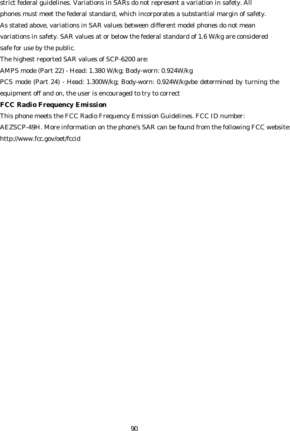   90strict federal guidelines. Variations in SARs do not represent a variation in safety. All phones must meet the federal standard, which incorporates a substantial margin of safety. As stated above, variations in SAR values between different model phones do not mean variations in safety. SAR values at or below the federal standard of 1.6 W/kg are considered safe for use by the public. The highest reported SAR values of SCP-6200 are: AMPS mode (Part 22) - Head: 1.380 W/kg; Body -worn: 0.924W/kg PCS mode (Part 24) - Head: 1.300W/kg; Body-worn: 0.924W/kgvbe determined by turning the equipment off and on, the user is encouraged to try to correct FCC Radio Frequency Emission This phone meets the FCC Radio Frequency Emission Guidelines. FCC ID number: AEZSCP-49H. More information on the phone’s SAR can be found from the following FCC website: http://www.fcc.gov/oet/fccid  