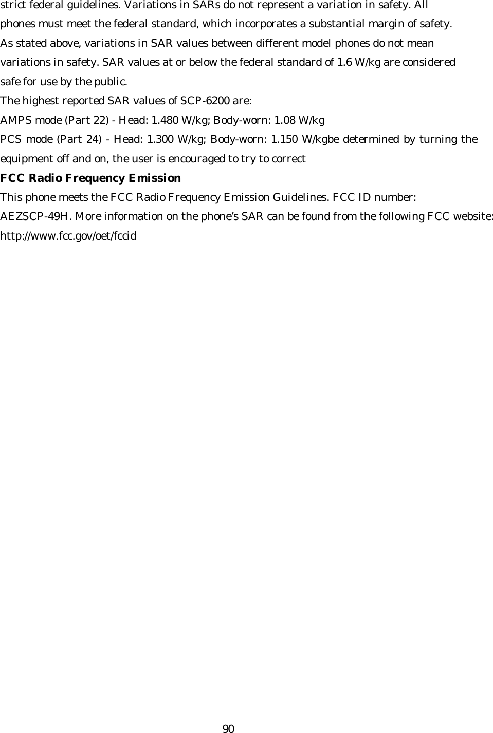   90strict federal guidelines. Variations in SARs do not represent a variation in safety. All phones must meet the federal standard, which incorporates a substantial margin of safety. As stated above, variations in SAR values between different model phones do not mean variations in safety. SAR values at or below the federal standard of 1.6 W/kg are considered safe for use by the public. The highest reported SAR values of SCP-6200 are: AMPS mode (Part 22) - Head: 1.480 W/kg; Body -worn: 1.08 W/kg PCS mode (Part 24) - Head: 1.300 W/kg; Body-worn: 1.150 W/kgbe determined by turning the equipment off and on, the user is encouraged to try to correct FCC Radio Frequency Emission This phone meets the FCC Radio Frequency Emission Guidelines. FCC ID number: AEZSCP-49H. More information on the phone’s SAR can be found from the following FCC website: http://www.fcc.gov/oet/fccid  