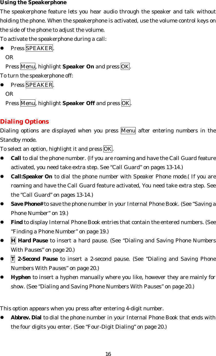   16Using the Speakerphone The speakerphone feature lets you hear audio through the speaker and talk without holding the phone. When the speakerphone is activated, use the volume control keys on the side of the phone to adjust the volume. To activate the speakerphone during a call: l Press SPEAKER. OR Press Menu, highlight Speaker On and press OK. To turn the speakerphone off: l Press SPEAKER. OR Press Menu, highlight Speaker Off and press OK.  Dialing Options Dialing options are displayed when you press Menu after entering numbers in the Standby mode. To select an option, highlight it and press OK. l Call to dial the phone number. (If you are roaming and have the Call Guard feature activated, you need take extra step. See “Call Guard” on pages 13-14.) l Call:Speaker On to dial the phone number with Speaker Phone mode.( If you are roaming and have the Call Guard feature activated, You need take extra step. See the “Call Guard” on pages 13-14.) l Save Phone# to save the phone number in your Internal Phone Book. (See “Saving a Phone Number” on 19.) l Find to display Internal Phone Book entries that contain the entered numbers. (See “Finding a Phone Number” on page 19.) l H Hard Pause to insert a hard pause. (See “Dialing and Saving Phone Numbers With Pauses” on page 20.) l T 2-Second Pause to insert a 2-second pause. (See “Dialing and Saving Phone Numbers With Pauses” on page 20.) l Hyphen to insert a hyphen manually where you like, however they are mainly for show. (See “Dialing and Saving Phone Numbers With Pauses” on page 20.)   This option appears when you press after entering 4-digit number. l Abbrev. Dial to dial the phone number in your Internal Phone Book that ends with the four digits you enter. (See “Four-Digit Dialing” on page 20.)   