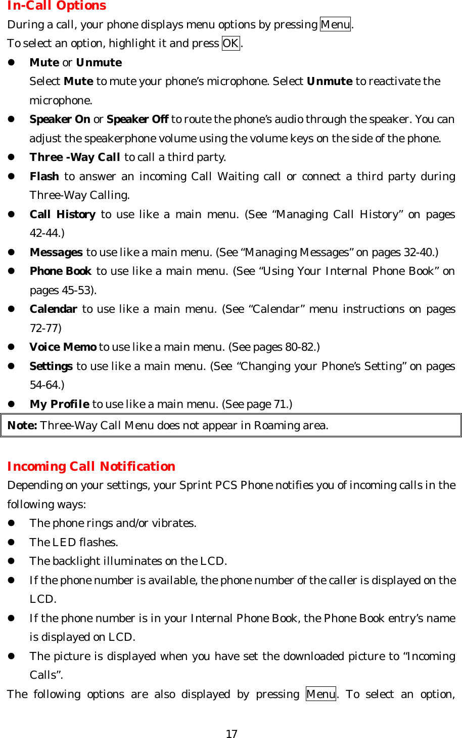   17In-Call Options During a call, your phone displays menu options by pressing Menu. To select an option, highlight it and press OK. l Mute or Unmute     Select Mute to mute your phone’s microphone. Select Unmute to reactivate the         microphone. l Speaker On or Speaker Off to route the phone’s audio through the speaker. You can adjust the speakerphone volume using the volume keys on the side of the phone. l Three -Way Call to call a third party.   l Flash to answer an incoming Call Waiting call or connect a third party during Three-Way Calling. l Call History to use like a main menu. (See “Managing Call History” on pages 42-44.) l Messages to use like a main menu. (See “Managing Messages” on pages 32-40.) l Phone Book to use like a main menu. (See “Using Your Internal Phone Book” on pages 45-53). l Calendar to use like a main menu. (See “Calendar” menu instructions on pages 72-77) l Voice Memo to use like a main menu. (See pages 80-82.) l Settings to use like a main menu. (See “Changing your Phone’s Setting” on pages 54-64.) l My Profile to use like a main menu. (See page 71.) Note: Three-Way Call Menu does not appear in Roaming area.  Incoming Call Notification Depending on your settings, your Sprint PCS Phone notifies you of incoming calls in the following ways: l The phone rings and/or vibrates. l The LED flashes. l The backlight illuminates on the LCD. l If the phone number is available, the phone number of the caller is displayed on the LCD. l If the phone number is in your Internal Phone Book, the Phone Book entry’s name is displayed on LCD. l The picture is displayed when you have set the downloaded picture to “Incoming Calls”.   The following options are also displayed by pressing Menu. To select an option, 