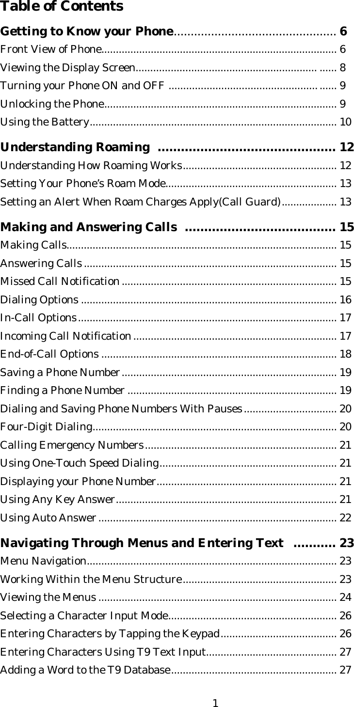   1Table of Contents  Getting to Know your Phone................................................6 Front View of Phone................................................................................. 6 Viewing the Display Screen.............................................................. ...... 8 Turning your Phone ON and OFF ......................................................... 9 Unlocking the Phone................................................................................ 9 Using the Battery..................................................................................... 10  Understanding Roaming  .............................................. 12 Understanding How Roaming Works..................................................... 12 Setting Your Phone’s Roam Mode........................................................... 13 Setting an Alert When Roam Charges Apply(Call Guard)................... 13  Making and Answering Calls  ....................................... 15 Making Calls............................................................................................. 15 Answering Calls....................................................................................... 15 Missed Call Notification.......................................................................... 15 Dialing Options ........................................................................................ 16 In-Call Options......................................................................................... 17 Incoming Call Notification...................................................................... 17 End-of-Call Options ................................................................................. 18 Saving a Phone Number.......................................................................... 19 Finding a Phone Number ........................................................................ 19 Dialing and Saving Phone Numbers With Pauses................................ 20 Four-Digit Dialing.................................................................................... 20 Calling Emergency Numbers.................................................................. 21 Using One-Touch Speed Dialing............................................................. 21 Displaying your Phone Number.............................................................. 21 Using Any Key Answer............................................................................ 21 Using Auto Answer.................................................................................. 22  Navigating Through Menus and Entering Text  ........... 23 Menu Navigation...................................................................................... 23 Working Within the Menu Structure..................................................... 23 Viewing the Menus .................................................................................. 24 Selecting a Character Input Mode.......................................................... 26 Entering Characters by Tapping the Keypad........................................ 26 Entering Characters Using T9 Text Input............................................. 27 Adding a Word to the T9 Database......................................................... 27 