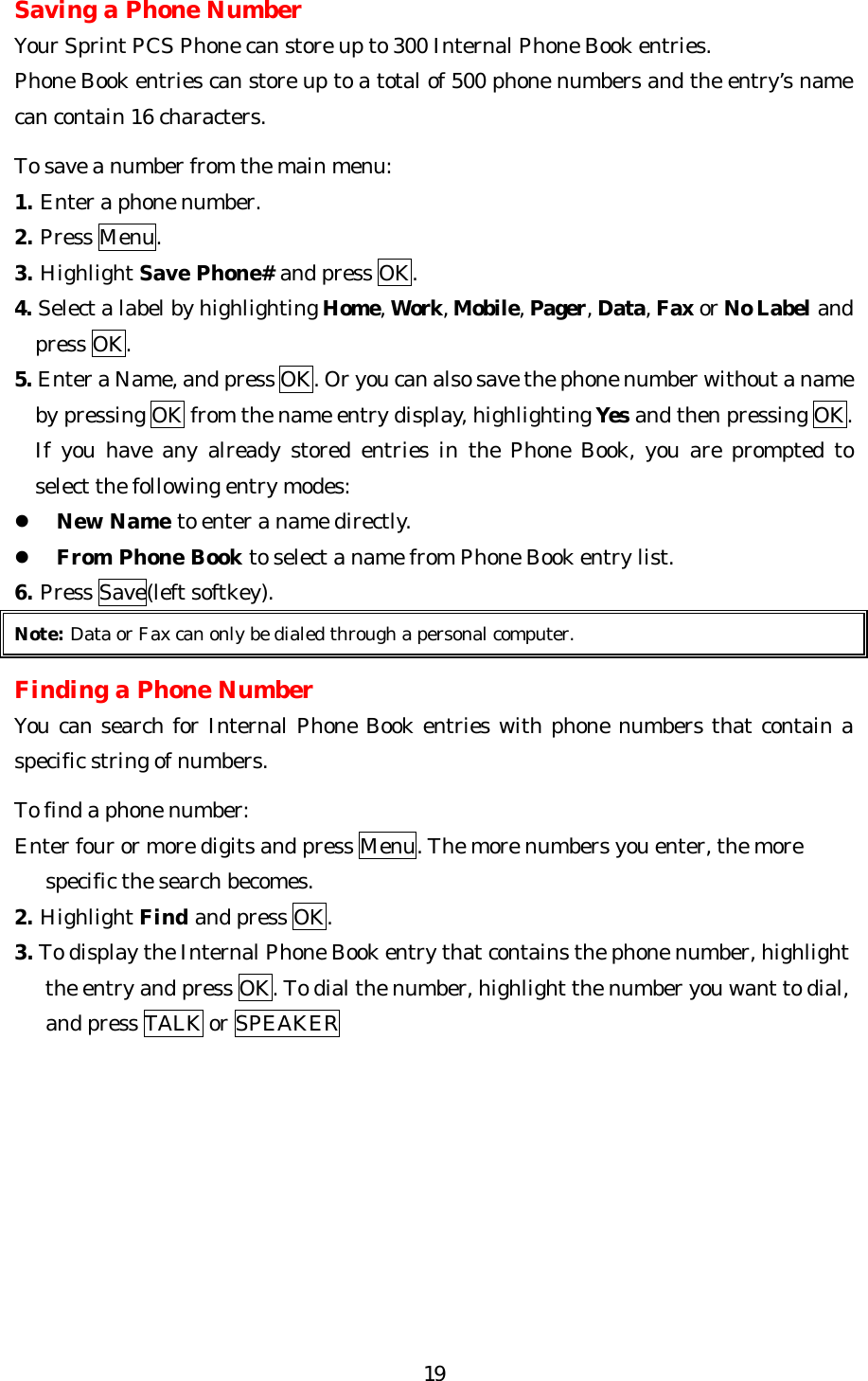   19Saving a Phone Number Your Sprint PCS Phone can store up to 300 Internal Phone Book entries. Phone Book entries can store up to a total of 500 phone numbers and the entry’s name can contain 16 characters.  To save a number from the main menu: 1. Enter a phone number. 2. Press Menu. 3. Highlight Save Phone# and press OK. 4. Select a label by highlighting Home, Work, Mobile, Pager, Data, Fax or No Label and press OK. 5. Enter a Name, and press OK. Or you can also save the phone number without a name by pressing OK from the name entry display, highlighting Yes and then pressing OK. If you have any already stored entries in the Phone Book, you are prompted to   select the following entry modes: l New Name to enter a name directly. l From Phone Book to select a name from Phone Book entry list. 6. Press Save(left softkey). Note: Data or Fax can only be dialed through a personal computer.  Finding a Phone Number You can search for Internal Phone Book entries with phone numbers that contain a specific string of numbers.  To find a phone number: Enter four or more digits and press Menu. The more numbers you enter, the more      specific the search becomes. 2. Highlight Find and press OK. 3. To display the Internal Phone Book entry that contains the phone number, highlight      the entry and press OK. To dial the number, highlight the number you want to dial,        and press TALK or SPEAKER        