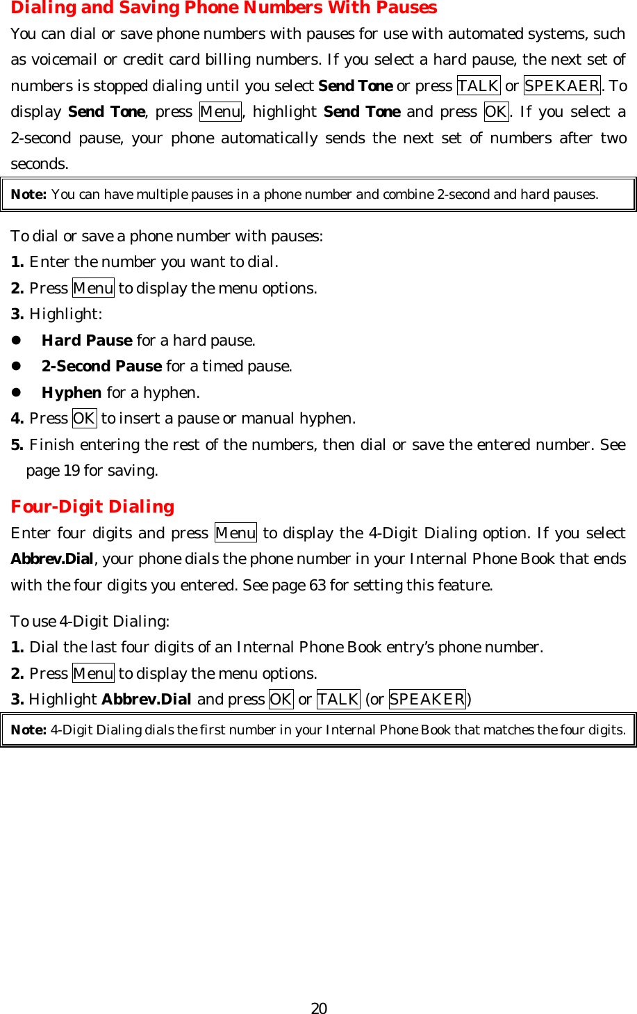   20Dialing and Saving Phone Numbers With Pauses You can dial or save phone numbers with pauses for use with automated systems, such as voicemail or credit card billing numbers. If you select a hard pause, the next set of numbers is stopped dialing until you select Send Tone or press TALK or SPEKAER. To display Send Tone, press Menu, highlight Send Tone and press OK. If you select a 2-second pause, your phone automatically sends the next set of numbers after two seconds. Note: You can have multiple pauses in a phone number and combine 2-second and hard pauses.  To dial or save a phone number with pauses: 1. Enter the number you want to dial. 2. Press Menu to display the menu options. 3. Highlight: l Hard Pause for a hard pause. l 2-Second Pause for a timed pause. l Hyphen for a hyphen. 4. Press OK to insert a pause or manual hyphen. 5. Finish entering the rest of the numbers, then dial or save the entered number. See page 19 for saving.  Four-Digit Dialing Enter four digits and press Menu to display the 4-Digit Dialing option. If you select Abbrev.Dial, your phone dials the phone number in your Internal Phone Book that ends with the four digits you entered. See page 63 for setting this feature.  To use 4-Digit Dialing: 1. Dial the last four digits of an Internal Phone Book entry’s phone number. 2. Press Menu to display the menu options. 3. Highlight Abbrev.Dial and press OK or TALK (or SPEAKER) Note: 4-Digit Dialing dials the first number in your Internal Phone Book that matches the four digits.          