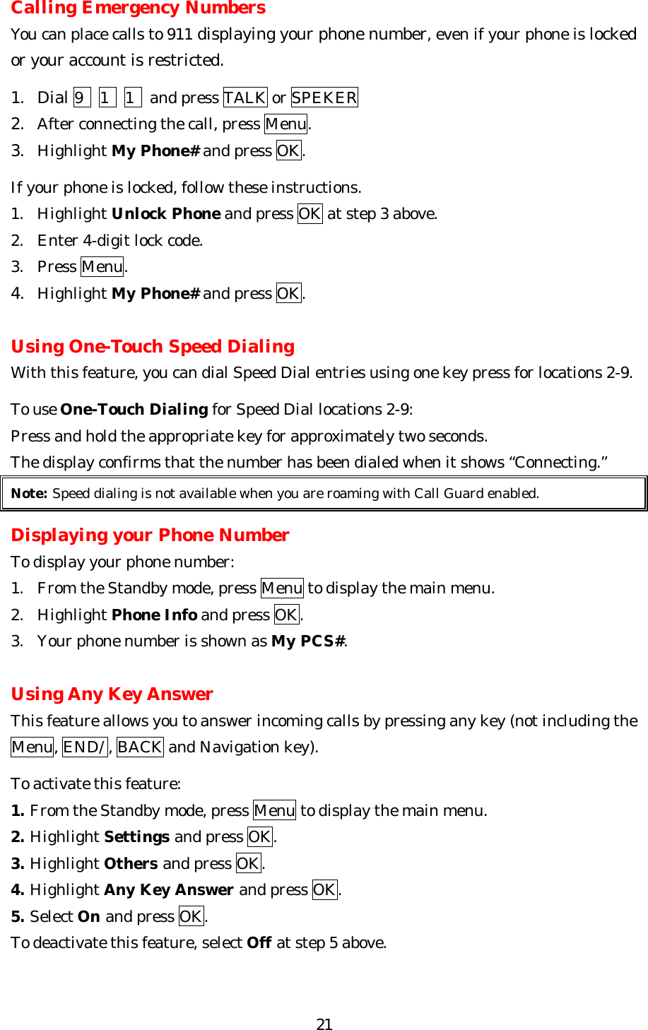   21Calling Emergency Numbers You can place calls to 911 displaying your phone number, even if your phone is locked or your account is restricted.    1. Dial 9  1  1    and press TALK or SPEKER 2. After connecting the call, press Menu. 3. Highlight My Phone# and press OK.  If your phone is locked, follow these instructions. 1. Highlight Unlock Phone and press OK at step 3 above. 2. Enter 4-digit lock code. 3. Press Menu. 4. Highlight My Phone# and press OK.  Using One-Touch Speed Dialing With this feature, you can dial Speed Dial entries using one key press for locations 2-9.  To use One-Touch Dialing for Speed Dial locations 2-9: Press and hold the appropriate key for approximately two seconds. The display confirms that the number has been dialed when it shows “Connecting.” Note: Speed dialing is not available when you are roaming with Call Guard enabled.  Displaying your Phone Number To display your phone number: 1. From the Standby mode, press Menu to display the main menu. 2. Highlight Phone Info and press OK. 3. Your phone number is shown as My PCS#.  Using Any Key Answer This feature allows you to answer incoming calls by pressing any key (not including the Menu, END/ , BACK and Navigation key).  To activate this feature: 1. From the Standby mode, press Menu to display the main menu. 2. Highlight Settings and press OK. 3. Highlight Others and press OK. 4. Highlight Any Key Answer and press OK. 5. Select On and press OK. To deactivate this feature, select Off at step 5 above.  