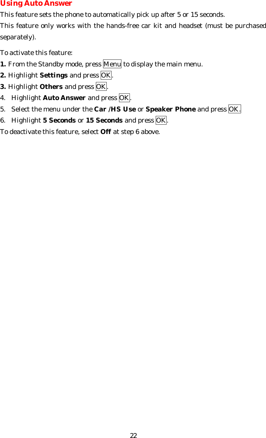   22Using Auto Answer This feature sets the phone to automatically pick up after 5 or 15 seconds. This feature only works with the hands-free car kit and headset (must be purchased separately).  To activate this feature: 1. From the Standby mode, press Menu to display the main menu. 2. Highlight Settings and press OK. 3. Highlight Others and press OK. 4. Highlight Auto Answer and press OK. 5. Select the menu under the Car /HS Use or Speaker Phone and press OK. 6. Highlight 5 Seconds or 15 Seconds and press OK.  To deactivate this feature, select Off at step 6 above.                        