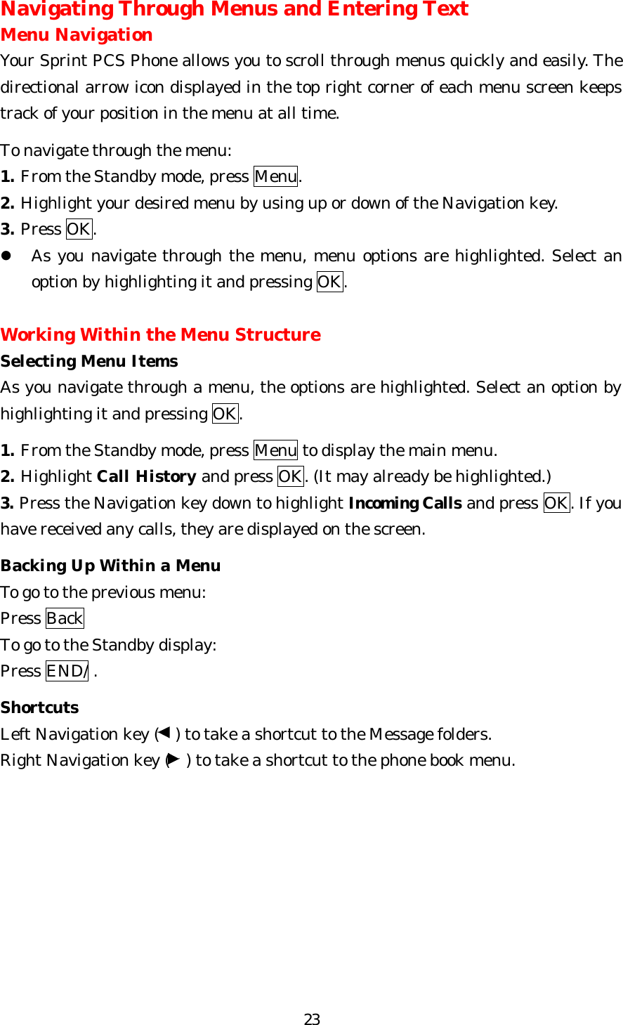   23Navigating Through Menus and Entering Text Menu Navigation Your Sprint PCS Phone allows you to scroll through menus quickly and easily. The directional arrow icon displayed in the top right corner of each menu screen keeps track of your position in the menu at all time.  To navigate through the menu: 1. From the Standby mode, press Menu. 2. Highlight your desired menu by using up or down of the Navigation key. 3. Press OK.   l As you navigate through the menu, menu options are highlighted. Select an option by highlighting it and pressing OK.  Working Within the Menu Structure Selecting Menu Items As you navigate through a menu, the options are highlighted. Select an option by highlighting it and pressing OK.  1. From the Standby mode, press Menu to display the main menu. 2. Highlight Call History and press OK. (It may already be highlighted.) 3. Press the Navigation key down to highlight Incoming Calls and press OK. If you have received any calls, they are displayed on the screen.  Backing Up Within a Menu To go to the previous menu: Press Back To go to the Standby display: Press END/ .  Shortcuts Left Navigation key (  ) to take a shortcut to the Message folders. Right Navigation key (  ) to take a shortcut to the phone book menu.          