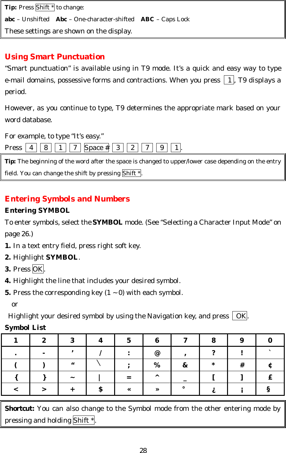   28 Tip: Press Shift * to change: abc – Unshifted  Abc – One-character-shifted  ABC – Caps Lock   These settings are shown on the display.  Using Smart Punctuation “Smart punctuation” is available using in T9 mode. It’s a quick and easy way to type e-mail domains, possessive forms and contractions. When you press   1 , T9 displays a period.  However, as you continue to type, T9 determines the appropriate mark based on your word database.  For example, to type “It’s easy.”   Press    4   8   1   7  Space #    3   2   7   9   1 . Tip: The beginning of the word after the space is changed to upper/lower case depending on the entry field. You can change the shift by pressing Shift *.  Entering Symbols and Numbers Entering SYMBOL To enter symbols, select the SYMBOL mode. (See “Selecting a Character Input Mode” on page 26.)  1. In a text entry field, press right soft key. 2. Highlight SYMBOL. 3. Press OK. 4. Highlight the line that includes your desired symbol. 5. Press the corresponding key (1 ~ 0) with each symbol.   or  Highlight your desired symbol by using the Navigation key, and press    OK. Symbol List 1 2 3 4 5 6 7 8 9 0 . - ’ / : @ , ? ! ` ( ) “    ; % &amp; * # ¢ { } ~ | = ^ _ [ ] £ &lt; &gt; + $ « » ° ¿ ¡ §  Shortcut: You can also change to the Symbol mode from the other entering mode by pressing and holding Shift *.  