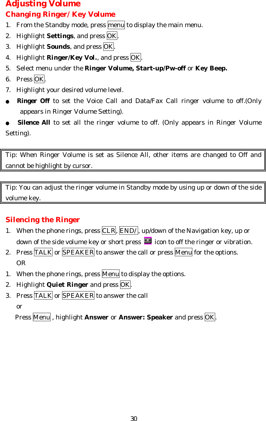   30Adjusting Volume Changing Ringer/ Key Volume 1. From the Standby mode, press menu to display the main menu. 2. Highlight Settings, and press OK. 3. Highlight Sounds, and press OK. 4. Highlight Ringer/Key Vol., and press OK.   5. Select menu under the Ringer Volume, Start-up/Pw-off or Key Beep. 6. Press OK. 7. Highlight your desired volume level. ● Ringer Off to set the Voice Call and Data/Fax Call ringer volume to off.(Only appears in Ringer Volume Setting). ●   Silence All to set all the ringer volume to off. (Only appears in Ringer Volume Setting).    Tip: When Ringer Volume is set as Silence All, other items are changed to Off and cannot be highlight by cursor.  Tip: You can adjust the ringer volume in Standby mode by using up or down of the side volume key.  Silencing the Ringer 1. When the phone rings, press CLR, END/ , up/down of the Navigation key, up or down of the side volume key or short press   icon to off the ringer or vibration. 2. Press TALK or SPEAKER to answer the call or press Menu for the options. OR 1. When the phone rings, press Menu to display the options. 2. Highlight Quiet Ringer and press OK. 3. Press TALK or SPEAKER to answer the call   or    Press Menu , highlight Answer or Answer: Speaker and press OK.         