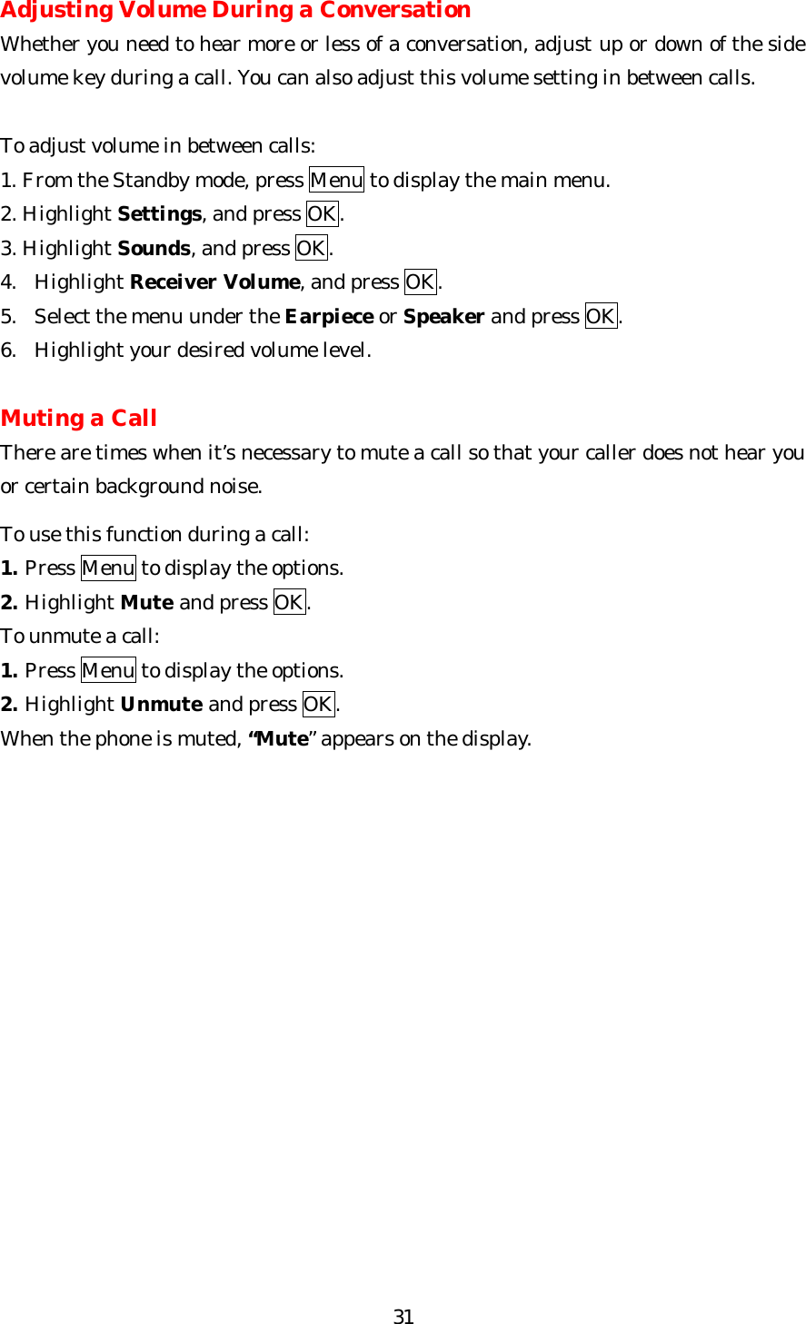   31Adjusting Volume During a Conversation Whether you need to hear more or less of a conversation, adjust up or down of the side volume key during a call. You can also adjust this volume setting in between calls.  To adjust volume in between calls: 1. From the Standby mode, press Menu to display the main menu. 2. Highlight Settings, and press OK. 3. Highlight Sounds, and press OK. 4. Highlight Receiver Volume, and press OK. 5. Select the menu under the Earpiece or Speaker and press OK. 6. Highlight your desired volume level.  Muting a Call There are times when it’s necessary to mute a call so that your caller does not hear you or certain background noise.  To use this function during a call: 1. Press Menu to display the options. 2. Highlight Mute and press OK. To unmute a call: 1. Press Menu to display the options. 2. Highlight Unmute and press OK. When the phone is muted, “Mute” appears on the display.