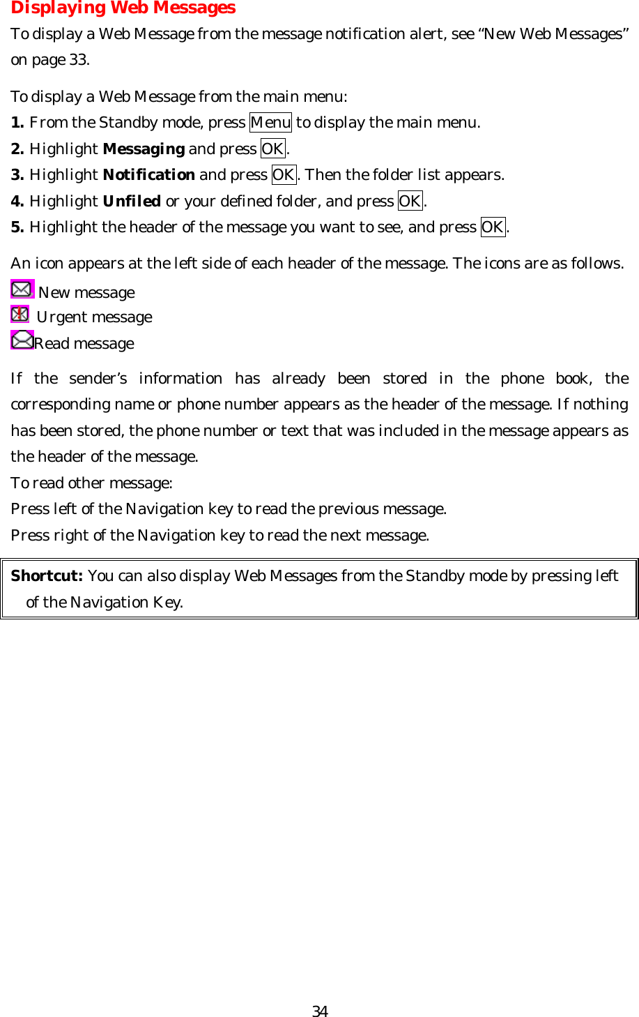   34Displaying Web Messages To display a Web Message from the message notification alert, see “New Web Messages” on page 33.  To display a Web Message from the main menu: 1. From the Standby mode, press Menu to display the main menu. 2. Highlight Messaging and press OK. 3. Highlight Notification and press OK. Then the folder list appears. 4. Highlight Unfiled or your defined folder, and press OK. 5. Highlight the header of the message you want to see, and press OK.  An icon appears at the left side of each header of the message. The icons are as follows.  New message  Urgent message Read message  If the sender’s information has already been stored in the phone book, the corresponding name or phone number appears as the header of the message. If nothing has been stored, the phone number or text that was included in the message appears as the header of the message. To read other message: Press left of the Navigation key to read the previous message. Press right of the Navigation key to read the next message.  Shortcut: You can also display Web Messages from the Standby mode by pressing left   of the Navigation Key.               