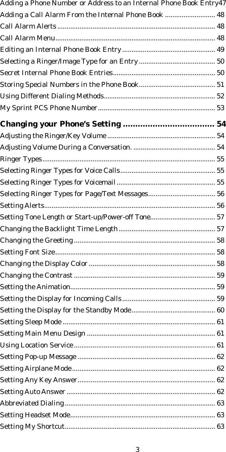   3Adding a Phone Number or Address to an Internal Phone Book Entry47 Adding a Call Alarm From the Internal Phone Book ........................... 48 Call Alarm Alerts..................................................................................... 48 Call Alarm Menu...................................................................................... 48 Editing an Internal Phone Book Entry.................................................. 49 Selecting a Ringer/Image Type for an Entry......................................... 50 Secret Internal Phone Book Entries....................................................... 50 Storing Special Numbers in the Phone Book......................................... 51 Using Different Dialing Methods............................................................ 52 My Sprint PCS Phone Number............................................................... 53  Changing your Phone’s Setting ..................................... 54 Adjusting the Ringer/Key Volume.......................................................... 54 Adjusting Volume During a Conversation............................................. 54 Ringer Types............................................................................................. 55 Selecting Ringer Types for Voice Calls................................................... 55 Selecting Ringer Types for Voicemail..................................................... 55 Selecting Ringer Types for Page/Text Messages.................................... 56 Setting Alerts............................................................................................ 56 Setting Tone Length or Start-up/Power-off Tone................................... 57 Changing the Backlight Time Length.................................................... 57 Changing the Greeting............................................................................ 58 Setting Font Size...................................................................................... 58 Changing the Display Color.................................................................... 58 Changing the Contrast............................................................................ 59 Setting the Animation.............................................................................. 59 Setting the Display for Incoming Calls.................................................. 59 Setting the Display for the Standby Mode............................................. 60 Setting Sleep Mode .................................................................................. 61 Setting Main Menu Design ..................................................................... 61 Using Location Service............................................................................ 61 Setting Pop-up Message .......................................................................... 62 Setting Airplane Mode............................................................................. 62 Setting Any Key Answer.......................................................................... 62 Setting Auto Answer................................................................................ 62 Abbreviated Dialing................................................................................. 63 Setting Headset Mode.............................................................................. 63 Setting My Shortcut................................................................................. 63 