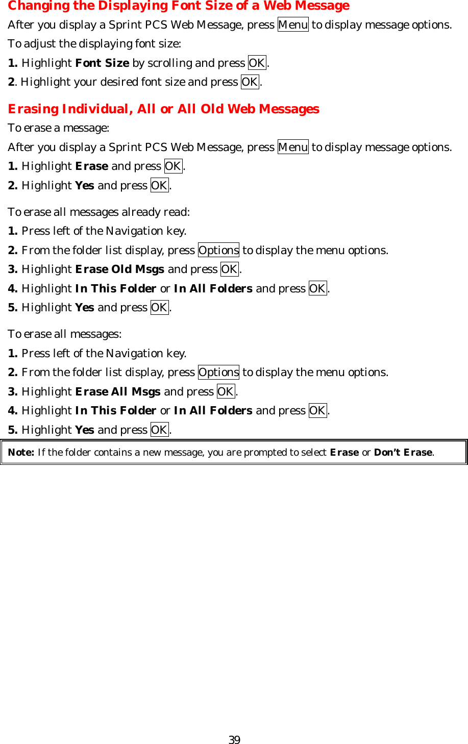   39Changing the Displaying Font Size of a Web Message After you display a Sprint PCS Web Message, press Menu to display message options. To adjust the displaying font size: 1. Highlight Font Size by scrolling and press OK. 2. Highlight your desired font size and press OK.  Erasing Individual, All or All Old Web Messages To erase a message: After you display a Sprint PCS Web Message, press Menu to display message options. 1. Highlight Erase and press OK. 2. Highlight Yes and press OK.  To erase all messages already read: 1. Press left of the Navigation key. 2. From the folder list display, press Options to display the menu options. 3. Highlight Erase Old Msgs and press OK. 4. Highlight In This Folder or In All Folders and press OK. 5. Highlight Yes and press OK.  To erase all messages: 1. Press left of the Navigation key. 2. From the folder list display, press Options to display the menu options. 3. Highlight Erase All Msgs and press OK. 4. Highlight In This Folder or In All Folders and press OK. 5. Highlight Yes and press OK. Note: If the folder contains a new message, you are prompted to select Erase or Don’t Erase.              