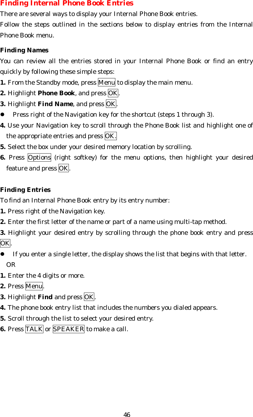   46Finding Internal Phone Book Entries There are several ways to display your Internal Phone Book entries. Follow the steps outlined in the sections below to display entries from the Internal Phone Book menu.  Finding Names You can review all the entries stored in your Internal Phone Book or find an entry quickly by following these simple steps: 1. From the Standby mode, press Menu to display the main menu. 2. Highlight Phone Book, and press OK. 3. Highlight Find Name, and press OK. l Press right of the Navigation key for the shortcut (steps 1 through 3). 4. Use your Navigation key to scroll through the Phone Book list and highlight one of the appropriate entries and press OK. 5. Select the box under your desired memory location by scrolling. 6. Press  Options (right softkey) for the menu options, then highlight your desired feature and press OK.  Finding Entries To find an Internal Phone Book entry by its entry number: 1. Press right of the Navigation key. 2. Enter the first letter of the name or part of a name using multi-tap method. 3. Highlight your desired entry by scrolling through the phone book entry and press OK. l If you enter a single letter, the display shows the list that begins with that letter.   OR   1. Enter the 4 digits or more. 2. Press Menu. 3. Highlight Find and press OK. 4. The phone book entry list that includes the numbers you dialed appears. 5. Scroll through the list to select your desired entry. 6. Press TALK or SPEAKER to make a call. 