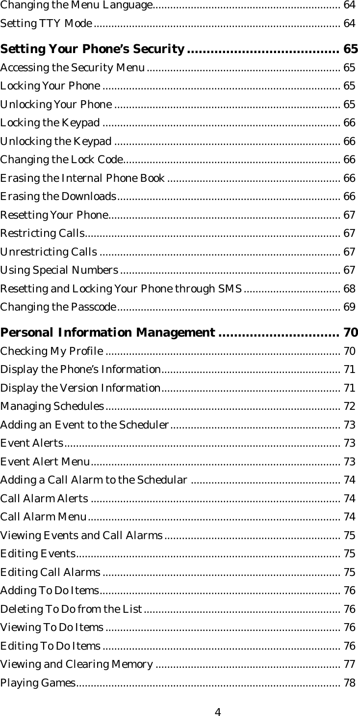   4Changing the Menu Language................................................................ 64 Setting TTY Mode.................................................................................... 64  Setting Your Phone’s Security....................................... 65 Accessing the Security Menu.................................................................. 65 Locking Your Phone ................................................................................. 65 Unlocking Your Phone ............................................................................. 65 Locking the Keypad ................................................................................. 66 Unlocking the Keypad ............................................................................. 66 Changing the Lock Code.......................................................................... 66 Erasing the Internal Phone Book........................................................... 66 Erasing the Downloads............................................................................ 66 Resetting Your Phone............................................................................... 67 Restricting Calls....................................................................................... 67 Unrestricting Calls .................................................................................. 67 Using Special Numbers........................................................................... 67 Resetting and Locking Your Phone through SMS................................. 68 Changing the Passcode............................................................................ 69  Personal Information Management ............................... 70 Checking My Profile ................................................................................ 70 Display the Phone’s Information............................................................. 71 Display the Version Information............................................................. 71 Managing Schedules................................................................................ 72 Adding an Event to the Scheduler.......................................................... 73 Event Alerts.............................................................................................. 73 Event Alert Menu..................................................................................... 73 Adding a Call Alarm to the Schedular ................................................... 74 Call Alarm Alerts ..................................................................................... 74 Call Alarm Menu...................................................................................... 74 Viewing Events and Call Alarms............................................................ 75 Editing Events.......................................................................................... 75 Editing Call Alarms................................................................................. 75 Adding To Do Items.................................................................................. 76 Deleting To Do from the List................................................................... 76 Viewing To Do Items................................................................................ 76 Editing To Do Items................................................................................. 76 Viewing and Clearing Memory ............................................................... 77 Playing Games.......................................................................................... 78 