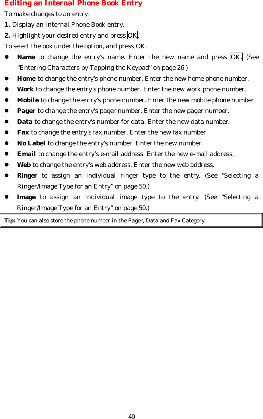   49Editing an Internal Phone Book Entry To make changes to an entry: 1. Display an Internal Phone Book entry. 2. Highlight your desired entry and press OK. To select the box under the option, and press OK. l Name to change the entry’s name. Enter the new name and press OK. (See “Entering Characters by Tapping the Keypad” on page 26.) l Home to change the entry’s phone number. Enter the new home phone number. l Work to change the entry’s phone number. Enter the new work phone number. l Mobile to change the entry’s phone number. Enter the new mobile phone number. l Pager to change the entry’s pager number. Enter the new pager number. l Data to change the entry’s number for data. Enter the new data number. l Fax to change the entry’s fax number. Enter the new fax number. l No Label to change the entry’s number. Enter the new number. l Email to change the entry’s e-mail address. Enter the new e-mail address. l Web to change the entry’s web address. Enter the new web address. l Ringer to assign an individual ringer type to the entry. (See “Selecting a Ringer/Image Type for an Entry” on page 50.) l Image to assign an individual image type to the entry. (See “Selecting a Ringer/Image Type for an Entry” on page 50.) Tip: You can also store the phone number in the Pager, Data and Fax Category.                 