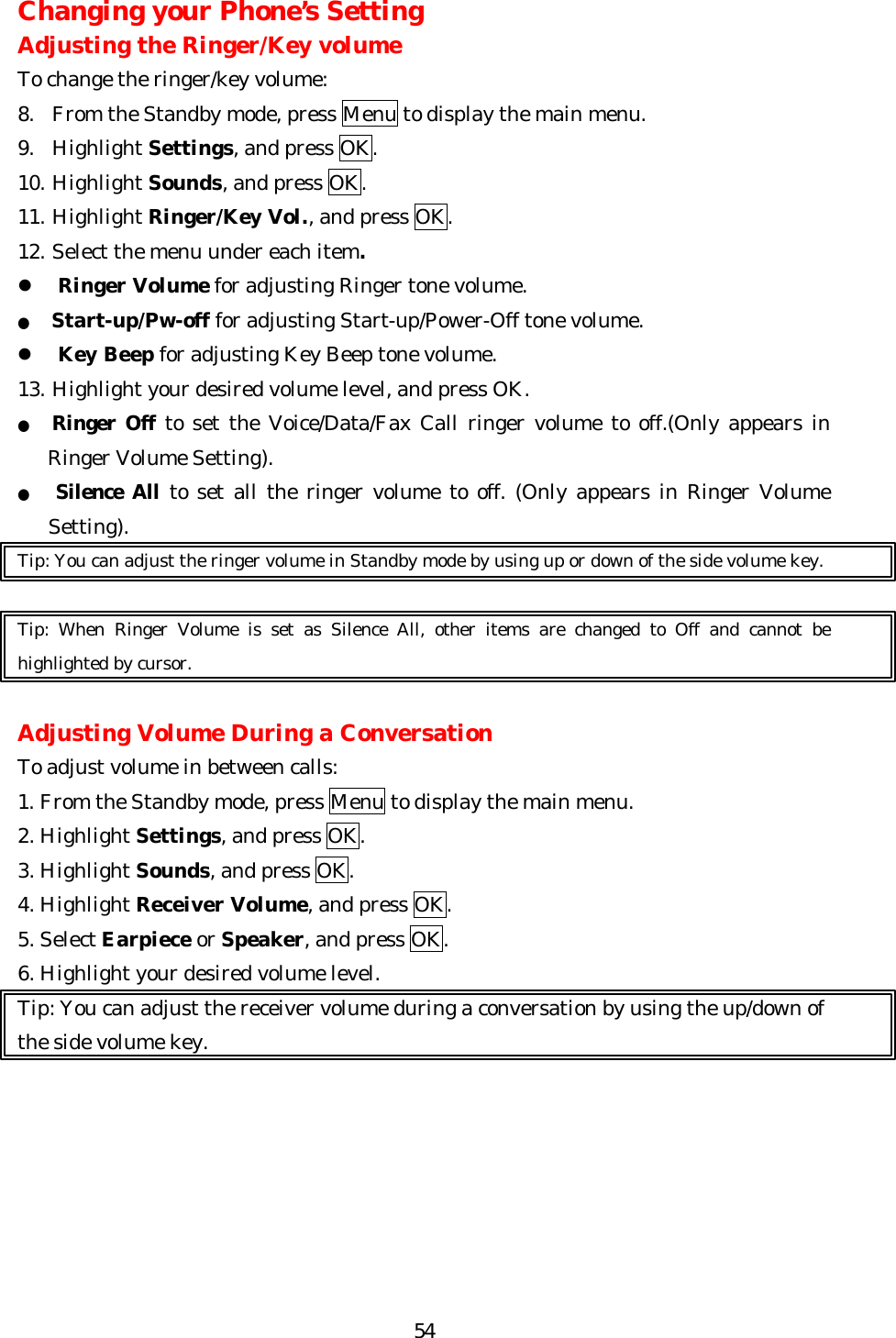   54Changing your Phone’s Setting Adjusting the Ringer/Key volume To change the ringer/key volume: 8. From the Standby mode, press Menu to display the main menu. 9. Highlight Settings, and press OK. 10. Highlight Sounds, and press OK. 11. Highlight Ringer/Key Vol., and press OK.   12. Select the menu under each item. l Ringer Volume for adjusting Ringer tone volume. ● Start-up/Pw-off for adjusting Start-up/Power-Off tone volume. l Key Beep for adjusting Key Beep tone volume. 13. Highlight your desired volume level, and press OK. ● Ringer Off to set the Voice/Data/Fax Call ringer volume to off.(Only appears in Ringer Volume Setting). ●   Silence All to set all the ringer volume to off. (Only appears in Ringer Volume Setting).   Tip: You can adjust the ringer volume in Standby mode by using up or down of the side volume key.  Tip: When Ringer Volume is set as Silence All, other items are changed to Off and cannot be highlighted by cursor.  Adjusting Volume During a Conversation To adjust volume in between calls: 1. From the Standby mode, press Menu to display the main menu. 2. Highlight Settings, and press OK. 3. Highlight Sounds, and press OK. 4. Highlight Receiver Volume, and press OK. 5. Select Earpiece or Speaker, and press OK. 6. Highlight your desired volume level. Tip: You can adjust the receiver volume during a conversation by using the up/down of the side volume key.       