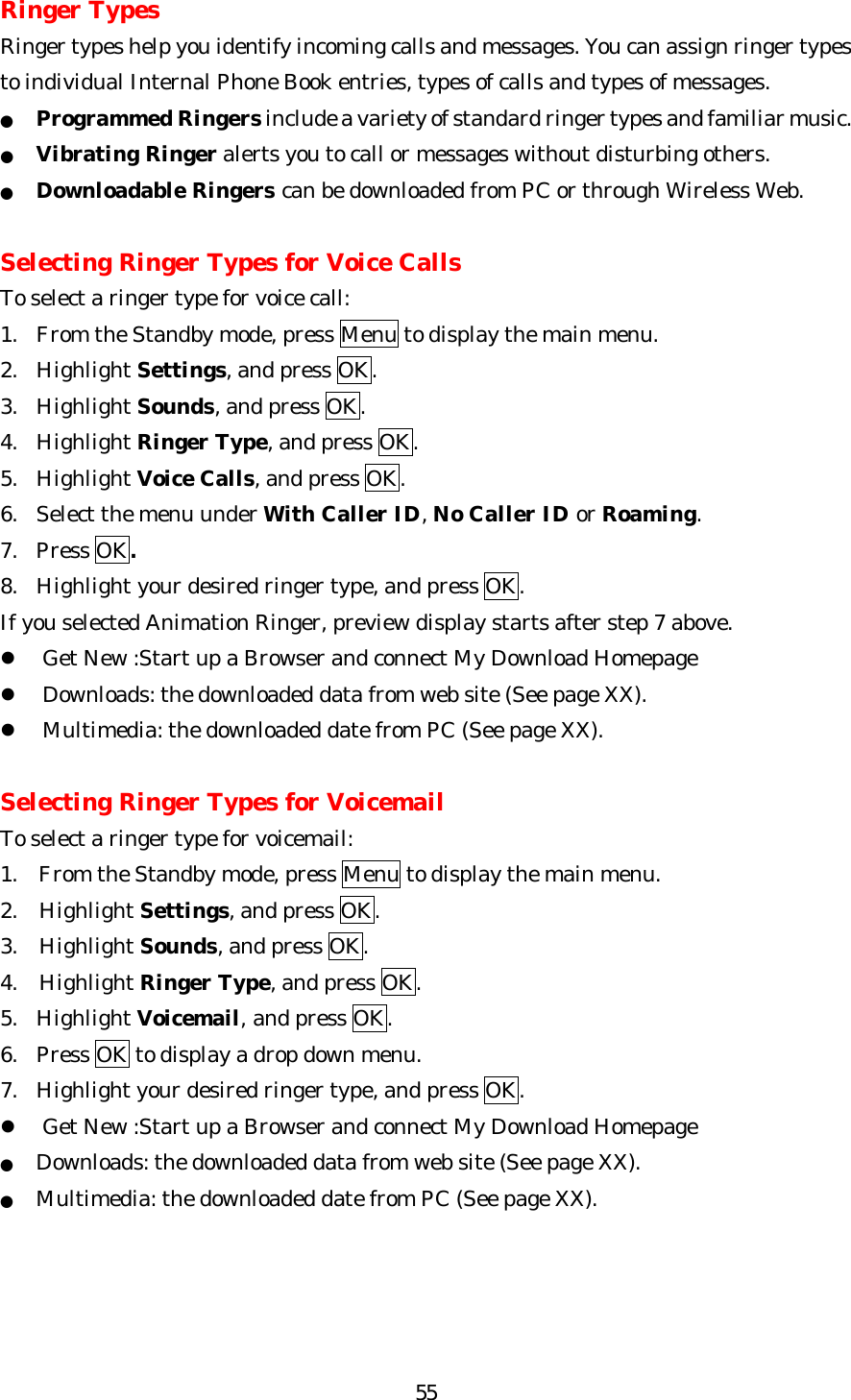   55Ringer Types Ringer types help you identify incoming calls and messages. You can assign ringer types to individual Internal Phone Book entries, types of calls and types of messages. ● Programmed Ringers include a variety of standard ringer types and familiar music. ● Vibrating Ringer alerts you to call or messages without disturbing others.   ● Downloadable Ringers can be downloaded from PC or through Wireless Web.  Selecting Ringer Types for Voice Calls To select a ringer type for voice call: 1.  From the Standby mode, press Menu to display the main menu. 2. Highlight Settings, and press OK. 3. Highlight Sounds, and press OK. 4. Highlight Ringer Type, and press OK. 5. Highlight Voice Calls, and press OK. 6. Select the menu under With Caller ID, No Caller ID or Roaming. 7. Press OK. 8. Highlight your desired ringer type, and press OK. If you selected Animation Ringer, preview display starts after step 7 above. l Get New :Start up a Browser and connect My Download Homepage l Downloads: the downloaded data from web site (See page XX). l Multimedia: the downloaded date from PC (See page XX).  Selecting Ringer Types for Voicemail   To select a ringer type for voicemail: 1.  From the Standby mode, press Menu to display the main menu. 2. Highlight Settings, and press OK. 3. Highlight Sounds, and press OK. 4. Highlight Ringer Type, and press OK. 5. Highlight Voicemail, and press OK. 6. Press OK to display a drop down menu. 7. Highlight your desired ringer type, and press OK. l Get New :Start up a Browser and connect My Download Homepage ● Downloads: the downloaded data from web site (See page XX). ● Multimedia: the downloaded date from PC (See page XX).     