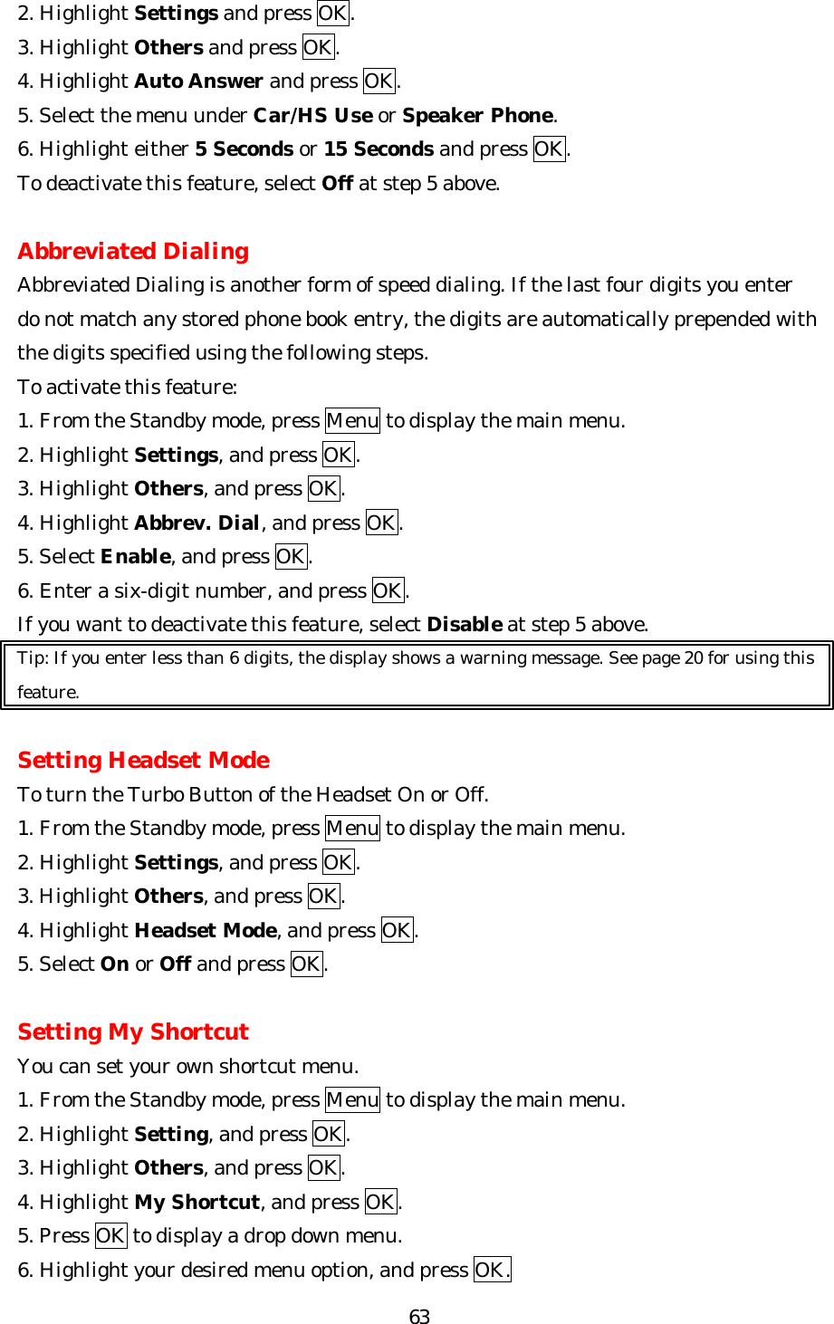   632. Highlight Settings and press OK. 3. Highlight Others and press OK. 4. Highlight Auto Answer and press OK. 5. Select the menu under Car/HS Use or Speaker Phone. 6. Highlight either 5 Seconds or 15 Seconds and press OK. To deactivate this feature, select Off at step 5 above.  Abbreviated Dialing Abbreviated Dialing is another form of speed dialing. If the last four digits you enter do not match any stored phone book entry, the digits are automatically prepended with the digits specified using the following steps. To activate this feature: 1. From the Standby mode, press Menu to display the main menu. 2. Highlight Settings, and press OK. 3. Highlight Others, and press OK. 4. Highlight Abbrev. Dial, and press OK. 5. Select Enable, and press OK.   6. Enter a six-digit number, and press OK. If you want to deactivate this feature, select Disable at step 5 above. Tip: If you enter less than 6 digits, the display shows a warning message. See page 20 for using this feature.  Setting Headset Mode To turn the Turbo Button of the Headset On or Off. 1. From the Standby mode, press Menu to display the main menu. 2. Highlight Settings, and press OK. 3. Highlight Others, and press OK. 4. Highlight Headset Mode, and press OK. 5. Select On or Off and press OK.    Setting My Shortcut You can set your own shortcut menu. 1. From the Standby mode, press Menu to display the main menu. 2. Highlight Setting, and press OK. 3. Highlight Others, and press OK. 4. Highlight My Shortcut, and press OK. 5. Press OK to display a drop down menu. 6. Highlight your desired menu option, and press OK. 