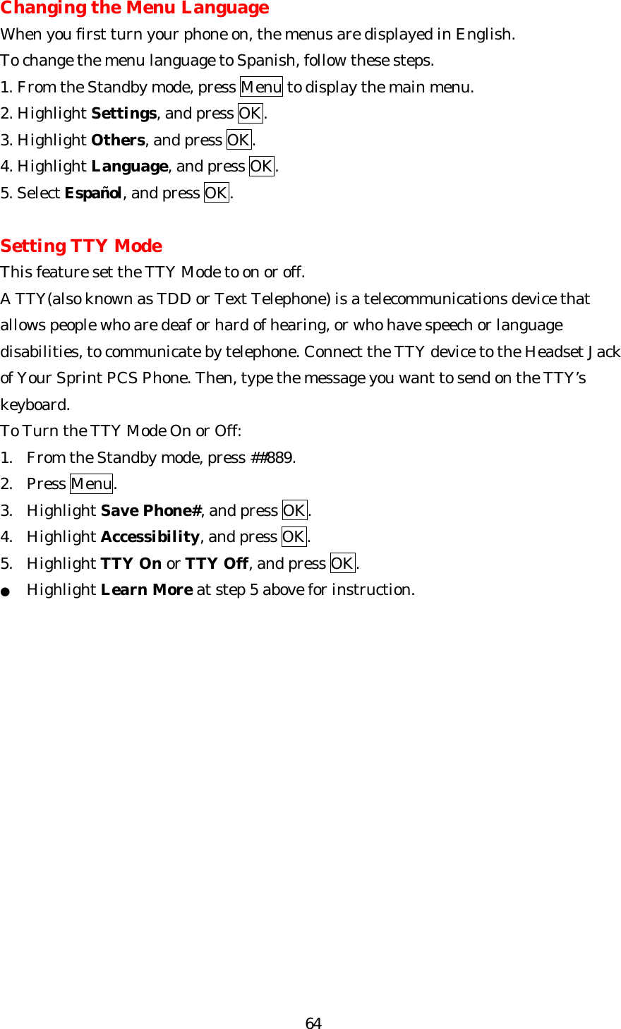   64Changing the Menu Language When you first turn your phone on, the menus are displayed in English. To change the menu language to Spanish, follow these steps. 1. From the Standby mode, press Menu to display the main menu. 2. Highlight Settings, and press OK. 3. Highlight Others, and press OK. 4. Highlight Language, and press OK. 5. Select Español, and press OK.    Setting TTY Mode This feature set the TTY Mode to on or off. A TTY(also known as TDD or Text Telephone) is a telecommunications device that allows people who are deaf or hard of hearing, or who have speech or language disabilities, to communicate by telephone. Connect the TTY device to the Headset Jack of Your Sprint PCS Phone. Then, type the message you want to send on the TTY’s keyboard. To Turn the TTY Mode On or Off: 1. From the Standby mode, press ##889. 2. Press Menu. 3. Highlight Save Phone#, and press OK. 4. Highlight Accessibility, and press OK. 5. Highlight TTY On or TTY Off, and press OK. ● Highlight Learn More at step 5 above for instruction.                