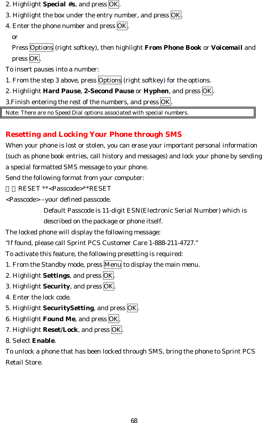   682. Highlight Special #s, and press OK. 3. Highlight the box under the entry number, and press OK. 4. Enter the phone number and press OK. or Press Options (right softkey), then highlight From Phone Book or Voicemail and press OK. To insert pauses into a number: 1. From the step 3 above, press Options (right softkey) for the options. 2. Highlight Hard Pause, 2-Second Pause or Hyphen, and press OK. 3.Finish entering the rest of the numbers, and press OK. Note: There are no Speed Dial options associated with special numbers.  Resetting and Locking Your Phone through SMS When your phone is lost or stolen, you can erase your important personal information (such as phone book entries, call history and messages) and lock your phone by sending a special formatted SMS message to your phone. Send the following format from your computer: ＼＼RESET **&lt;Passcode&gt;**RESET &lt;Passcode&gt; –your defined passcode. Default Passcode is 11-digit ESN(Electronic Serial Number) which is described on the package or phone itself. The locked phone will display the following message: “If found, please call Sprint PCS Customer Care 1-888-211-4727.” To activate this feature, the following presetting is required: 1. From the Standby mode, press Menu to display the main menu. 2. Highlight Settings, and press OK. 3. Highlight Security, and press OK. 4. Enter the lock code. 5. Highlight SecuritySetting, and press OK. 6. Highlight Found Me, and press OK. 7. Highlight Reset/Lock, and press OK. 8. Select Enable. To unlock a phone that has been locked through SMS, bring the phone to Sprint PCS Retail Store.     