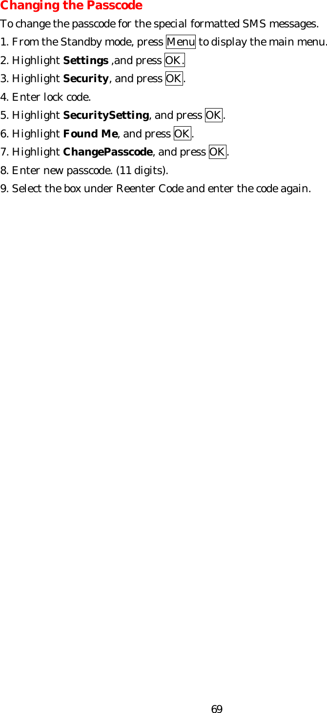   69Changing the Passcode To change the passcode for the special formatted SMS messages. 1. From the Standby mode, press Menu to display the main menu. 2. Highlight Settings ,and press OK. 3. Highlight Security, and press OK. 4. Enter lock code. 5. Highlight SecuritySetting, and press OK. 6. Highlight Found Me, and press OK. 7. Highlight ChangePasscode, and press OK. 8. Enter new passcode. (11 digits). 9. Select the box under Reenter Code and enter the code again.                           