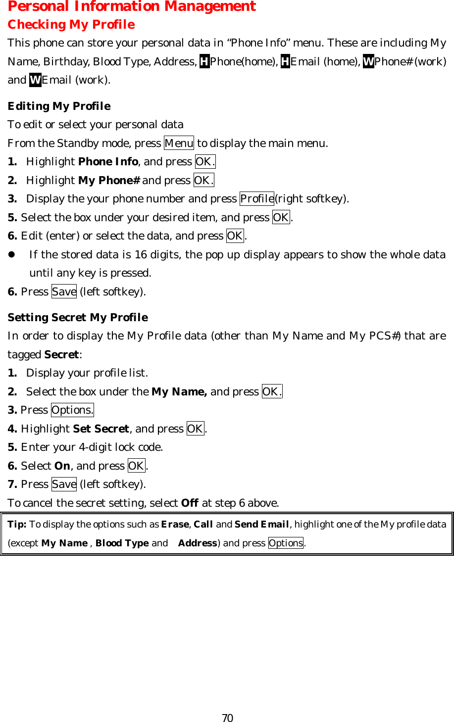   70Personal Information Management Checking My Profile This phone can store your personal data in “Phone Info” menu. These are including My Name, Birthday, Blood Type, Address, HPhone(home), HEmail (home), WPhone# (work) and WEmail (work).  Editing My Profile To edit or select your personal data   From the Standby mode, press Menu to display the main menu. 1. Highlight Phone Info, and press OK. 2. Highlight My Phone# and press OK. 3. Display the your phone number and press Profile(right softkey). 5. Select the box under your desired item, and press OK. 6. Edit (enter) or select the data, and press OK. l If the stored data is 16 digits, the pop up display appears to show the whole data until any key is pressed. 6. Press Save (left softkey).  Setting Secret My Profile In order to display the My Profile data (other than My Name and My PCS#) that are tagged Secret: 1. Display your profile list. 2. Select the box under the My Name, and press OK. 3. Press Options. 4. Highlight Set Secret, and press OK. 5. Enter your 4-digit lock code. 6. Select On, and press OK. 7. Press Save (left softkey). To cancel the secret setting, select Off at step 6 above. Tip: To display the options such as Erase, Call and Send Email, highlight one of the My profile data   (except My Name , Blood Type and  Address) and press Options.        