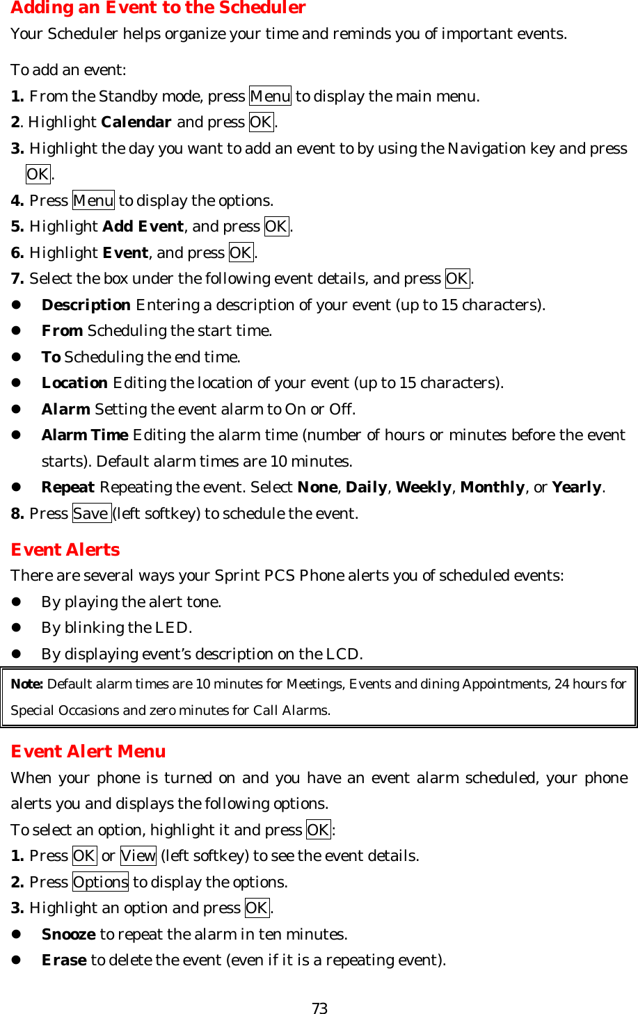   73Adding an Event to the Scheduler Your Scheduler helps organize your time and reminds you of important events.  To add an event: 1. From the Standby mode, press Menu to display the main menu. 2. Highlight Calendar and press OK. 3. Highlight the day you want to add an event to by using the Navigation key and press     OK. 4. Press Menu to display the options. 5. Highlight Add Event, and press OK. 6. Highlight Event, and press OK. 7. Select the box under the following event details, and press OK. l Description Entering a description of your event (up to 15 characters). l From Scheduling the start time. l To Scheduling the end time. l Location Editing the location of your event (up to 15 characters). l Alarm Setting the event alarm to On or Off. l Alarm Time Editing the alarm time (number of hours or minutes before the event starts). Default alarm times are 10 minutes. l Repeat Repeating the event. Select None, Daily, Weekly, Monthly, or Yearly. 8. Press Save (left softkey) to schedule the event.  Event Alerts There are several ways your Sprint PCS Phone alerts you of scheduled events: l By playing the alert tone. l By blinking the LED. l By displaying event’s description on the LCD. Note: Default alarm times are 10 minutes for Meetings, Events and dining Appointments, 24 hours for Special Occasions and zero minutes for Call Alarms.  Event Alert Menu When your phone is turned on and you have an event alarm scheduled, your phone alerts you and displays the following options.   To select an option, highlight it and press OK: 1. Press OK or View (left softkey) to see the event details. 2. Press Options to display the options.  3. Highlight an option and press OK. l Snooze to repeat the alarm in ten minutes. l Erase to delete the event (even if it is a repeating event).  