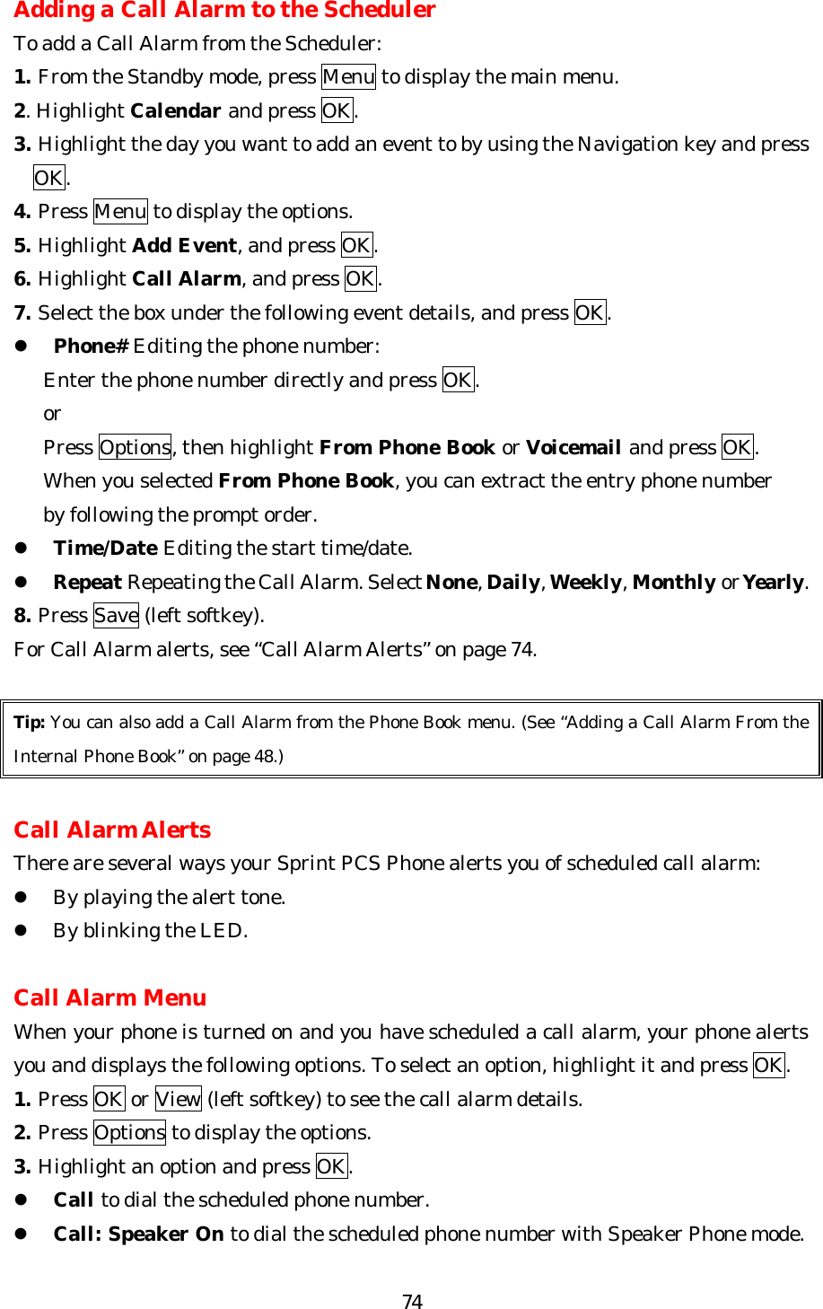   74Adding a Call Alarm to the Scheduler To add a Call Alarm from the Scheduler: 1. From the Standby mode, press Menu to display the main menu. 2. Highlight Calendar and press OK. 3. Highlight the day you want to add an event to by using the Navigation key and press     OK. 4. Press Menu to display the options. 5. Highlight Add Event, and press OK. 6. Highlight Call Alarm, and press OK. 7. Select the box under the following event details, and press OK. l Phone# Editing the phone number:    Enter the phone number directly and press OK.    or    Press Options, then highlight From Phone Book or Voicemail and press OK.      When you selected From Phone Book, you can extract the entry phone number     by following the prompt order. l Time/Date Editing the start time/date. l Repeat Repeating the Call Alarm. Select None, Daily, Weekly, Monthly or Yearly. 8. Press Save (left softkey). For Call Alarm alerts, see “Call Alarm Alerts” on page 74.  Tip: You can also add a Call Alarm from the Phone Book menu. (See “Adding a Call Alarm From the Internal Phone Book” on page 48.)  Call Alarm Alerts There are several ways your Sprint PCS Phone alerts you of scheduled call alarm: l By playing the alert tone. l By blinking the LED.  Call Alarm Menu When your phone is turned on and you have scheduled a call alarm, your phone alerts you and displays the following options. To select an option, highlight it and press OK. 1. Press OK or View (left softkey) to see the call alarm details. 2. Press Options to display the options. 3. Highlight an option and press OK. l Call to dial the scheduled phone number. l Call: Speaker On to dial the scheduled phone number with Speaker Phone mode. 