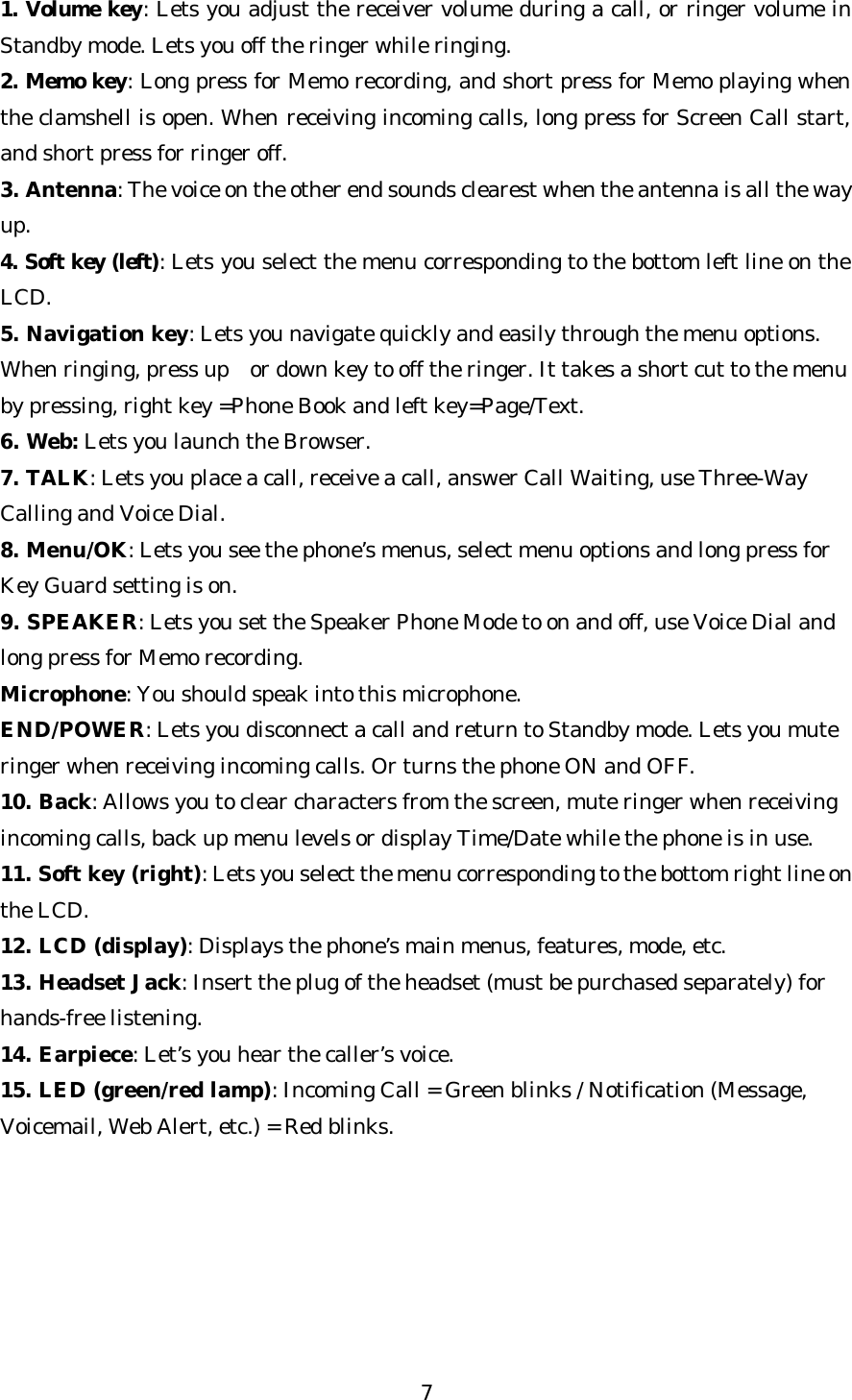   71. Volume key: Lets you adjust the receiver volume during a call, or ringer volume in Standby mode. Lets you off the ringer while ringing. 2. Memo key: Long press for Memo recording, and short press for Memo playing when the clamshell is open. When receiving incoming calls, long press for Screen Call start, and short press for ringer off. 3. Antenna: The voice on the other end sounds clearest when the antenna is all the way up. 4. Soft key (left): Lets you select the menu corresponding to the bottom left line on the LCD. 5. Navigation key: Lets you navigate quickly and easily through the menu options. When ringing, press up or down key to off the ringer. It takes a short cut to the menu by pressing, right key =Phone Book and left key=Page/Text. 6. Web: Lets you launch the Browser. 7. TALK: Lets you place a call, receive a call, answer Call Waiting, use Three-Way Calling and Voice Dial. 8. Menu/OK: Lets you see the phone’s menus, select menu options and long press for Key Guard setting is on. 9. SPEAKER: Lets you set the Speaker Phone Mode to on and off, use Voice Dial and long press for Memo recording. Microphone: You should speak into this microphone. END/POWER: Lets you disconnect a call and return to Standby mode. Lets you mute ringer when receiving incoming calls. Or turns the phone ON and OFF. 10. Back: Allows you to clear characters from the screen, mute ringer when receiving incoming calls, back up menu levels or display Time/Date while the phone is in use. 11. Soft key (right): Lets you select the menu corresponding to the bottom right line on the LCD. 12. LCD (display): Displays the phone’s main menus, features, mode, etc. 13. Headset Jack: Insert the plug of the headset (must be purchased separately) for hands-free listening. 14. Earpiece: Let’s you hear the caller’s voice. 15. LED (green/red lamp): Incoming Call = Green blinks / Notification (Message, Voicemail, Web Alert, etc.) = Red blinks.       