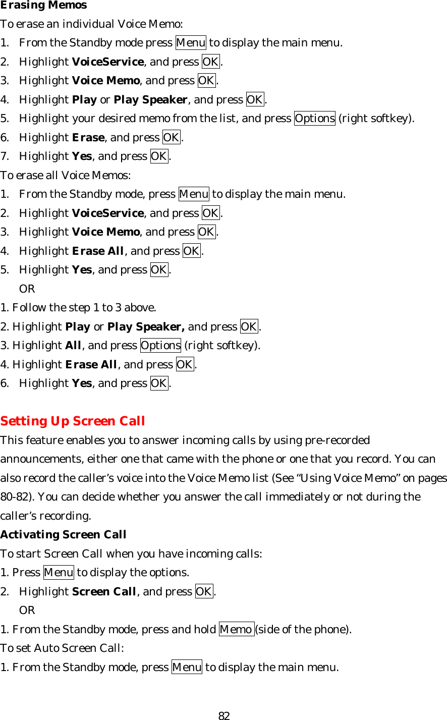   82Erasing Memos To erase an individual Voice Memo: 1. From the Standby mode press Menu to display the main menu. 2. Highlight VoiceService, and press OK. 3. Highlight Voice Memo, and press OK. 4. Highlight Play or Play Speaker, and press OK. 5. Highlight your desired memo from the list, and press Options (right softkey). 6. Highlight Erase, and press OK. 7. Highlight Yes, and press OK. To erase all Voice Memos: 1. From the Standby mode, press Menu to display the main menu. 2. Highlight VoiceService, and press OK. 3. Highlight Voice Memo, and press OK. 4. Highlight Erase All, and press OK. 5. Highlight Yes, and press OK.   OR 1. Follow the step 1 to 3 above. 2. Highlight Play or Play Speaker, and press OK. 3. Highlight All, and press Options (right softkey). 4. Highlight Erase All, and press OK. 6. Highlight Yes, and press OK.  Setting Up Screen Call This feature enables you to answer incoming calls by using pre-recorded announcements, either one that came with the phone or one that you record. You can also record the caller’s voice into the Voice Memo list (See “Using Voice Memo” on pages 80-82). You can decide whether you answer the call immediately or not during the caller’s recording. Activating Screen Call To start Screen Call when you have incoming calls: 1. Press Menu to display the options. 2. Highlight Screen Call, and press OK. OR 1. From the Standby mode, press and hold Memo (side of the phone). To set Auto Screen Call: 1. From the Standby mode, press Menu to display the main menu. 