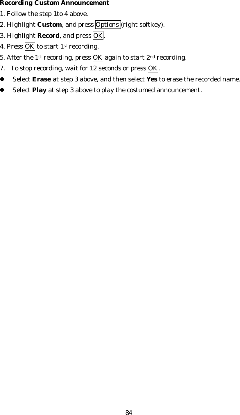   84Recording Custom Announcement 1. Follow the step 1to 4 above. 2. Highlight Custom, and press Options (right softkey). 3. Highlight Record, and press OK. 4. Press OK to start 1st recording. 5. After the 1st recording, press OK again to start 2nd recording. 7. To stop recording, wait for 12 seconds or press OK. l Select Erase at step 3 above, and then select Yes to erase the recorded name. l Select Play at step 3 above to play the costumed announcement.                            