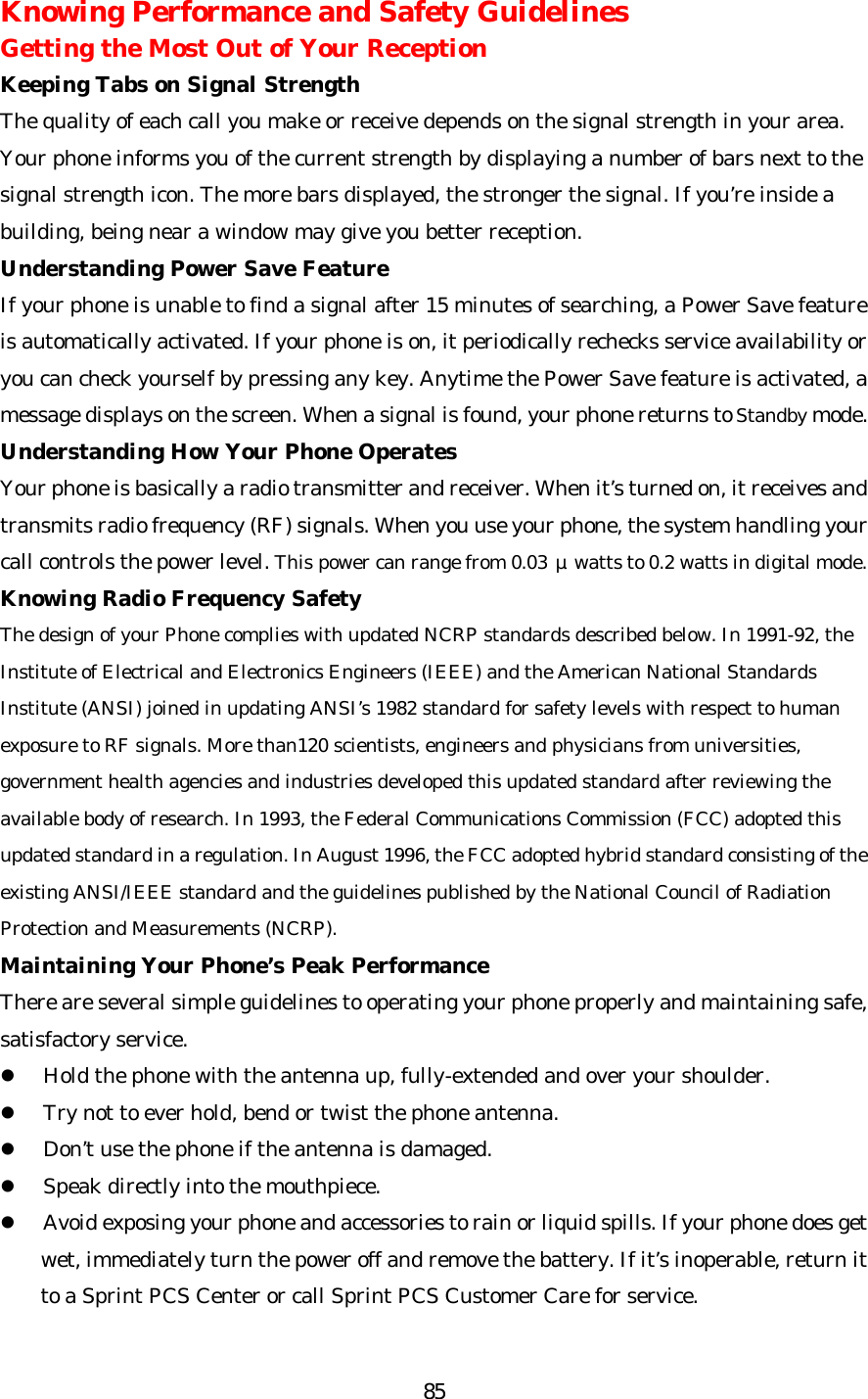   85Knowing Performance and Safety Guidelines Getting the Most Out of Your Reception Keeping Tabs on Signal Strength The quality of each call you make or receive depends on the signal strength in your area. Your phone informs you of the current strength by displaying a number of bars next to the signal strength icon. The more bars displayed, the stronger the signal. If you’re inside a building, being near a window may give you better reception. Understanding Power Save Feature If your phone is unable to find a signal after 15 minutes of searching, a Power Save feature is automatically activated. If your phone is on, it periodically rechecks service availability or you can check yourself by pressing any key. Anytime the Power Save feature is activated, a message displays on the screen. When a signal is found, your phone returns to Standby mode. Understanding How Your Phone Operates Your phone is basically a radio transmitter and receiver. When it’s turned on, it receives and transmits radio frequency (RF) signals. When you use your phone, the system handling your call controls the power level. This power can range from 0.03 μwatts to 0.2 watts in digital mode. Knowing Radio Frequency Safety The design of your Phone complies with updated NCRP standards described below. In 1991-92, the Institute of Electrical and Electronics Engineers (IEEE) and the American National Standards Institute (ANSI) joined in updating ANSI’s 1982 standard for safety levels with respect to human exposure to RF signals. More than120 scientists, engineers and physicians from universities, government health agencies and industries developed this updated standard after reviewing the available body of research. In 1993, the Federal Communications Commission (FCC) adopted this updated standard in a regulation. In August 1996, the FCC adopted hybrid standard consisting of the existing ANSI/IEEE standard and the guidelines published by the National Council of Radiation Protection and Measurements (NCRP). Maintaining Your Phone’s Peak Performance There are several simple guidelines to operating your phone properly and maintaining safe, satisfactory service. l Hold the phone with the antenna up, fully-extended and over your shoulder. l Try not to ever hold, bend or twist the phone antenna. l Don’t use the phone if the antenna is damaged. l Speak directly into the mouthpiece. l Avoid exposing your phone and accessories to rain or liquid spills. If your phone does get wet, immediately turn the power off and remove the battery. If it’s inoperable, return it to a Sprint PCS Center or call Sprint PCS Customer Care for service. 