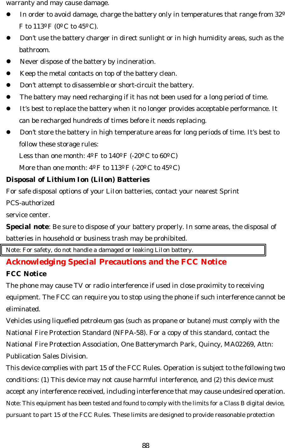   88warranty and may cause damage. l In order to avoid damage, charge the battery only in temperatures that range from 32º F to 113º F (0º C to 45º C). l Don’t use the battery charger in direct sunlight or in high humidity areas, such as the bathroom. l Never dispose of the battery by incineration.   l Keep the metal contacts on top of the battery clean. l Don’t attempt to disassemble or short-circuit the battery. l The battery may need recharging if it has not been used for a long period of time. l It’s best to replace the battery when it no longer provides acceptable performance. It can be recharged hundreds of times before it needs replacing. l Don’t store the battery in high temperature areas for long periods of time. It’s best to follow these storage rules: Less than one month: 4º F to 140º F (-20º C to 60º C) More than one month: 4º F to 113º F (-20º C to 45º C) Disposal of Lithium Ion (LiIon) Batteries For safe disposal options of your LiIon batteries, contact your nearest Sprint PCS-authorized service center. Special note: Be sure to dispose of your battery properly. In some areas, the disposal of batteries in household or business trash may be prohibited. Note: For safety, do not handle a damaged or leaking LiIon battery. Acknowledging Special Precautions and the FCC Notice FCC Notice The phone may cause TV or radio interference if used in close proximity to receiving equipment. The FCC can require you to stop using the phone if such interference cannot be eliminated. Vehicles using liquefied petroleum gas (such as propane or butane) must comply with the National Fire Protection Standard (NFPA-58). For a copy of this standard, contact the National Fire Protection Association, One Batterymarch Park, Quincy, MA02269, Attn: Publication Sales Division. This device complies with part 15 of the FCC Rules. Operation is subject to the following two conditions: (1) This device may not cause harmful interference, and (2) this device must accept any interference received, including interference that may cause undesired operation. Note: This equipment has been tested and found to comply with the limits for a Class B digital device, pursuant to part 15 of the FCC Rules. These limits are designed to provide reasonable protection 