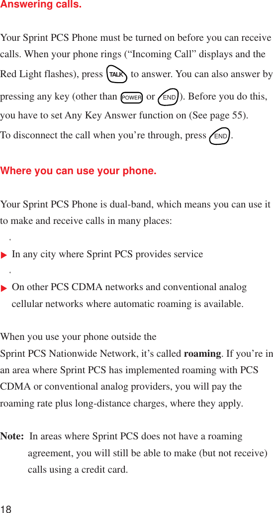 18Answering calls.Your Sprint PCS Phone must be turned on before you can receivecalls. When your phone rings (“Incoming Call” displays and theRed Light flashes), press TALK to answer. You can also answer bypressing any key (other than POWER or  END ). Before you do this,you have to set Any Key Answer function on (See page 55).To disconnect the call when you’re through, press  END .Where you can use your phone.Your Sprint PCS Phone is dual-band, which means you can use itto make and receive calls in many places:In any city where Sprint PCS provides serviceOn other PCS CDMA networks and conventional analogcellular networks where automatic roaming is available.When you use your phone outside theSprint PCS Nationwide Network, it’s called roaming. If you’re inan area where Sprint PCS has implemented roaming with PCSCDMA or conventional analog providers, you will pay theroaming rate plus long-distance charges, where they apply.Note: In areas where Sprint PCS does not have a roamingagreement, you will still be able to make (but not receive)calls using a credit card.