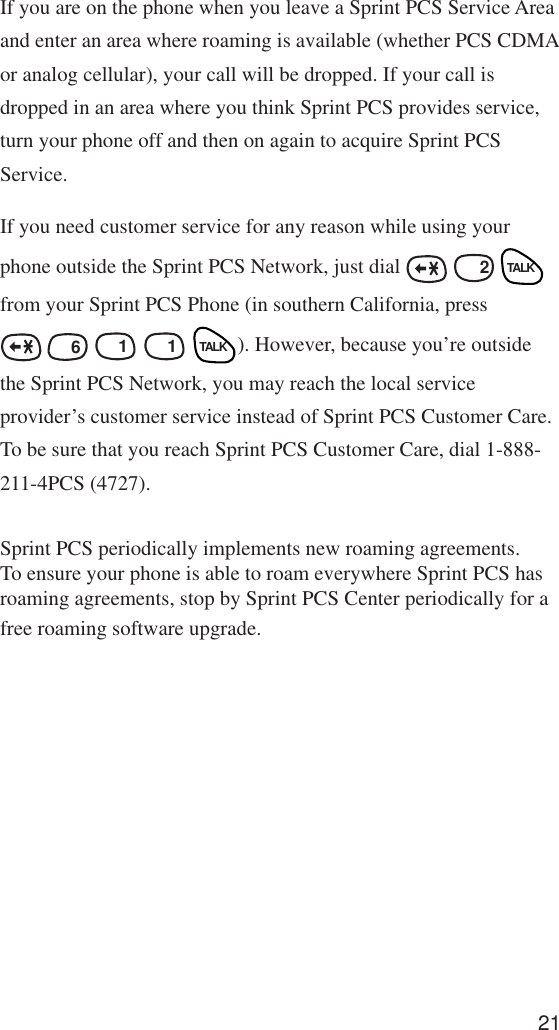 21If you are on the phone when you leave a Sprint PCS Service Areaand enter an area where roaming is available (whether PCS CDMAor analog cellular), your call will be dropped. If your call isdropped in an area where you think Sprint PCS provides service,turn your phone off and then on again to acquire Sprint PCSService.If you need customer service for any reason while using yourphone outside the Sprint PCS Network, just dial   ABCABC  2 TALKfrom your Sprint PCS Phone (in southern California, press MNO 6 1 1 TALK). However, because you’re outsidethe Sprint PCS Network, you may reach the local serviceprovider’s customer service instead of Sprint PCS Customer Care.To be sure that you reach Sprint PCS Customer Care, dial 1-888-211-4PCS (4727).Sprint PCS periodically implements new roaming agreements.To ensure your phone is able to roam everywhere Sprint PCS hasroaming agreements, stop by Sprint PCS Center periodically for afree roaming software upgrade.