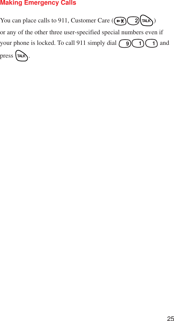 25Making Emergency CallsYou can place calls to 911, Customer Care (ABCABC  2TALK)or any of the other three user-specified special numbers even ifyour phone is locked. To call 911 simply dial WXYZ  91 1 andpress TALK.