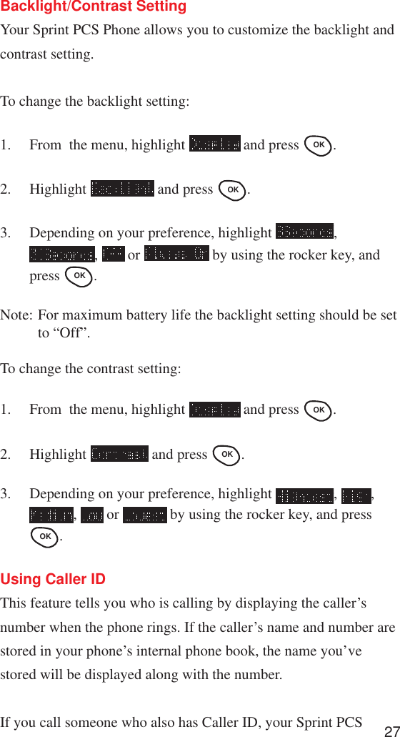 27Backlight/Contrast SettingYour Sprint PCS Phone allows you to customize the backlight andcontrast setting.To change the backlight setting:1. From  the menu, highlight   and press OK .2. Highlight   and press OK .3. Depending on your preference, highlight  ,,   or   by using the rocker key, andpress OK .Note: For maximum battery life the backlight setting should be setto “Off”.To change the contrast setting:1. From  the menu, highlight   and press OK .2. Highlight   and press OK .3. Depending on your preference, highlight  ,  ,,   or   by using the rocker key, and pressOK .Using Caller IDThis feature tells you who is calling by displaying the caller’snumber when the phone rings. If the caller’s name and number arestored in your phone’s internal phone book, the name you’vestored will be displayed along with the number.If you call someone who also has Caller ID, your Sprint PCS