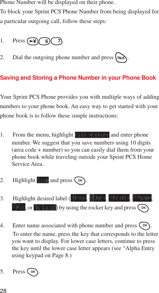 28Phone Number will be displayed on their phone.To block your Sprint PCS Phone Number from being displayed fora particular outgoing call, follow these steps:1. Press MNO 6PQRS 7.2. Dial the outgoing phone number and press TALK.Saving and Storing a Phone Number in your Phone BookYour Sprint PCS Phone provides you with multiple ways of addingnumbers to your phone book. An easy way to get started with yourphone book is to follow these simple instructions:1. From the menu, highlight   and enter phonenumber. We suggest that you save numbers using 10 digits(area code + number) so you can easily dial them from yourphone book while traveling outside your Sprint PCS HomeService Area.2. Highlight   and press OK .3. Highlight desired label ( ,  ,  ,  ,, or  ) by using the rocker key and press OK .4. Enter name associated with phone number and press OK .To enter the name, press the key that corresponds to the letteryou want to display. For lower case letters, continue to pressthe key until the lower case letter appears (see “Alpha Entryusing keypad on Page 8.)5. Press OK .